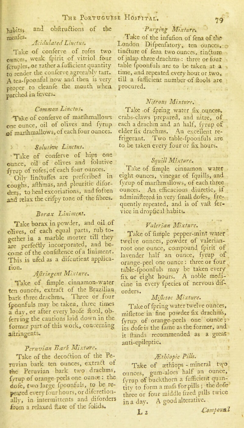 Jiatitsj and obftru&ions of the Purging Mixture. nienfes. _ Take ot the infafion of fena of the AcidulatedLinctus. London Difpenfatory, ten ounces, o Take of conferve of rofes two tinfture of fena two ounces, tinfturo ounces, weak fpirit of vitriol four of jalap three drachms : three or four fcruples, or rather a fuflicient quantity table fpoohfuls are to betaken at a . to render the conferee agreeably tart, time, and repeated every hour or two, A tea-fpoonful now and then is very till a fufficient number of ftools are proper to cleanfe the mouth when procured. •, marched in fevers. Common Li net us-. Take of conferve of marlhmallows one ounce, oil of olives and fyrup 0{ marlhmallows, of each four ounces. Solutive Linctxs. Take of conferve of hips one ounce, oil of olives and folutive fyrup of rofes, of each four ounces.. Oily lin&uffes are preferibed in coughs, afthmas, and pleuritic dilor- dex$, to heal excoriations, and foften and relax the crifpy tone of the fibres. Borax Liniment. Take borax in powder, and oil of olives, of each equal parts, rub to- gether in a marble morter till they are perfectly incorporated, and be- come of the confillence of a liniment. This is ufed as a difeutient applica- tion. Aftringcnt Mixture. Take of fimple cinnamon-water ten ounces, extratt of the Brazilian bark three drachms. Three or four fpoonfuls may be taken, three times a dav, or after every loole ilool, ob- ferving the cautions laid down in the former part of this work, concerning ailringents. Peruvian Barit Mixture. Take of the decoftion of the Pe- ruvian bark ten ounces, extract of the Peruvian bark two drachms, fyrup of orange-peels one ounce: the dole, two large fpoonfuls, to be re- peared ever)’ four hours, or diferetion- ally, in intermittents and diiorders from a relaxed Hate of the lolids. Nitrons Mixture. Take of fpring water fix ounces, crabs-claws prepared, and nitre, of each a drachm and art half, fyrup of elder iix drachms. An excellent re- frigerant. Two table-fpoonfuls are to be taken every four or fix hours. Sr/ui/l Mixture. Take of fimple cinuamon water eight ounces, vinegar of fquills, and fyrup of marlhmallows, of each three ounces. An efficacious diuretic, it adminiltered in very fmall dofes, fre- quently repeated, and is of vaft fer- vice in droplic.il habits. Valerian Mixture. Take of fimple pepper-mint water twelve ounces, powder of valerian- root one ounce, compound fpirit of lavender half an ounce, fyrup of orange-peel one ounce: three or four table-fpoonfuls may be taken every fix or eight hours. A noble medi- cine in every fpecies of nervous dis- orders. Mijletoe Mixture. Take of fpring water twelve ounces, mifletoe in fine powder fix drachms, fyrup of orange-peels one ounce; its dofeis the fame as the former, and it hands recommended as a great anti-epileptic. JEthiopic Pills. Take of tethiops - mineral tiyo ounces, gum-aloes half an ounce, fyrup of buckthorn a fufficient qu tn- titv to form a mafs for pills; the dofe three or four middle fized pills twice in a day. A good alterative. L 2 Cowpounl