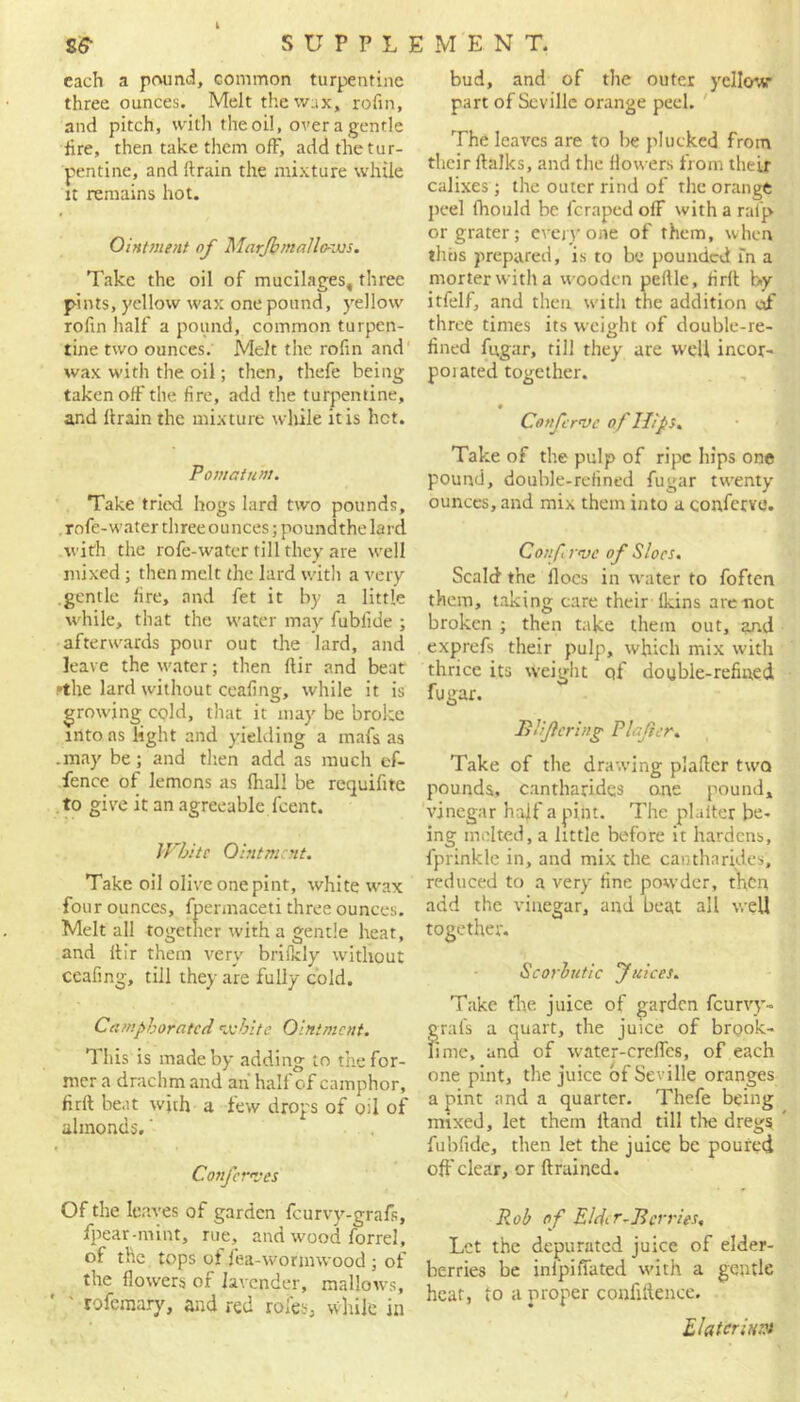 ss- SUPPL] each a pound, common turpentine three ounces. Melt the wax, rofin, and pitch, with the oil, over a gentle lire, then take them off, add the tur- pentine, and drain the mixture while it remains hot. Ointment of Marjb mallows. Take the oil of mucilages, three pints, yellow wax one pound, yellow rofin half a pound, common turpen- tine two ounces. Melt the rofin and wax with the oil; then, thefe being taken off the fire, add the turpentine, and drain the mixture while it is hot. Pomatum. Take tried hogs lard two pounds, rofe-water three ounces; poundthe lard with the role-water till they are well mixed; then melt the lard with a very gentle fire, and fet it by a little while, that the water may fublide ; afterwards pour out die lard, and leave the water; then dir and beat •the lard without cealing, while it is growing cold, that it may be broke into as light and yielding a mafs as .may be; and then add as much of- fence of lemons as (hall be requifite to give it an agreeable feent. White Ointment. Take oil olive one pint, white wax four ounces, fpennaceti three ounces. Melt all together with a gentle heat, and dir them very brilkly without cealing, till they are fully cold. Camphorated white Ointment. This is made by adding to the for- mer a drachm and ah half of camphor, firft beat with a few drops of oil of almonds.' Conferees Of the leaves of garden feurvy-grafs, fpear-mint, rue, and wood forrel, of the tops of fea-wormwood ; of the flowers of lavender, mallows, ' rofemary, and red rofes, while in M ENT. bud, and of the outer yellow part of Seville orange peel. The leaves are to be plucked from their dalks, and the flowers from their calixes; the outer rind of the orange peel fhould be feraped off with a rafp or grater; everyone of them, when thus prepared, is to be pounded in a morter with a wooden pedle, firft by itfelf, and then with the addition of three times its weight of double-re- lined fugar, till they are well incor- porated together. Confcrve of Hips. Take of the pulp of ripe hips one pound, double-refined fugar twenty ounces, and mix them into a confervo. Confewc of Sloes. Scald the floes in water to foften them, taking care their fkins are not broken ; then take them out, and exprefs their pulp, which mix with thrice its weight of double-refined fugar. B life ring Plajier. Take of the drawing platter two pounds, cantharides one pound, vinegar haff a pint. The plalter be- ing melted, a little before it hardens, fprinkle in, and mix the cantharides, reduced to a very fine powder, then add the vinegar, and beat all well together. Scorbutic fuices. Take the juice of garden fcurvy- grals a quart, the juice of brook- lime, and of water-creffes, of each one pint, the juice of Seville oranges a pint and a quarter. Thefe being mixed, let them ttand till tire dregs fubfide, then let the juice be poured off clear, or (trained. Rob of Elder-Berries. Let the depurated juice of elder- berries be infpifiated with a gentle heat, to a proper confidence. Ehtcrim