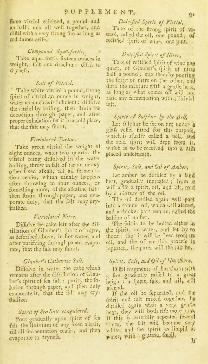 lame vitriol calcined, a pound and an half: mix all well together, and diitil with a very ltrong fire as long as xed fumes arife. Compound Aquafortis, Take aqua-fortis fixtcen ounces in weight, lalt one drachm ; diftil to dryncfs. Salt of Vitriol. Take white vitriol a pound* flrong fpirit of vitriol an ounce in weight, water as much asisfufficient: dillolve the vitriol bv boiling, then ft rain the decoction through paper, and after proper exhalation fet it in a cold place, that the fait may fhoot, Vitriolatcd Tartar, Take green vitriol the weight of eight ounces, water two quarts: the vitriol being dilfolved in the water boiling, throw in fait.of tartar, or any Other fixed alkali, till all fermenta- tion ceafes, which ufually happens after throwing in four ounces, or fomething more, of t,he alkaline fait: then ftrain through paper, and eva- porate duly, that the fait may cryr llallize, Vitriolatcd Nitre. Diftblvethe cake left after the dif- tillation of Glauber’s fpirit of nitre, as defcribed above, in hot water, and after purifying through paper, evapo- rate, that the fait may fnoot. Qlquber's Cathartic Salt, Diflblve in water the cake which remains after the diftillation of Glau- ber’s fpirit of fea fait : purify the fo- lution through paper, and then duly evaporate it, that the ialt may cry- (lallize. Spirit of Sea Salt coagulated. , Pour gradually upon fpirit cf fea fait the lixivium of any fixed alkali, till all fermentation ceafes, and then evaporate to dryncfs. men T, ri dulcified Spirit of Vhvftf, Take of the ftrong fpirit of triol, called the oil, one pound; Q% rectified fpirit of wine, one pint. . t Dulcficd Spirit of Nitre% Take of rectified fpirit of wine one quart, of Glauber’s fpirit of nitrg half a pound ; mix then;by pouring the fpirit of nitre on the other, nnll diftii tha mixture with a gentle hga*, as long as what comes off will nQf * raife any fermentation with lixivia! fait. Spirit of Sulphur by the Jit 11, Let fulphur be fet on fire under 3 glafs veflel fitted for this purpofg, which is ufually called a bell, ana the acid fpirit will drop frgm if, which is to be received into a, difft placed underneath. Spir it, Salt, and Oil of Amber, Let amber be diftilled by a fund heat, gradually increafed ; from ig will a rife a fpirit, oil, and fait, fgui bv a mixture of the oil. The oil diftilled again will part into a thinner oil, which will afeend, and a thicker part remain, called tja§ balfam cf amber. The fait is to be boiled eifher ifl the fpirit, or water, and fet by t§ (hoot : thus it will he freed from it? oil, and the oftner this procefe i§ repgated, the purer will the fait bes Spirit, Salt, and Qil of IJartJhort,u D'.ftil fragments of hartjhprn with a fire gradually raifed to a great height: a fpirit, fait, and oil*, will jifegnd, If the oil be feparated, and ih§ fpirit and fait mixed together, b@ diftilled again With a very gentle heat, they will both rife more purg, If this is carefully repeated feyeraf times, the fait will become y&y white, and the fpirit as limpid a? WatCt, with a grateful fesil.