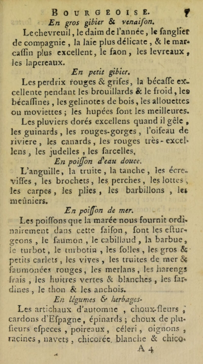 ’ £/ï gibier & venaifon» Lechevreuil, le daim de l’année, le fanglfcr de compagnie , la laie plus délicate , & le mar* caflin plus excellent, le faon, les levreaux, les lapereaux. En petit gibier. Les perdrix rouges & grifes, la bécalTe ex- cellente pendant les brouillards & le froid, les bécalTines, les gelinotes de bois, les allouettes ou moviettes ; les hupées font les meilleures. Les pluviers dorés excellens quand il gèle , les guinards , les rouges-gorges , l’oifeau de riviere, les canards, les rouges très-excel» lens, les judelles , les farcclles, Eji poiÿon cteau douce. L’anguille, la truite, la tanche , les écrc- viffes , les brochets, les, perches, les lottes, les carpes, les plies , les barbillons , les ni cimiers. En poison de mer. Les poifibns que la marée nous fournit ordi* nairement dans cette faifon, font les eftur*» geons , le faumon , le cabillaud, la barbue, le turbot, le tnrbotin , les folles , les gros &• petits carlets , les vives , les truites de mer & faumonces rouges, les merlans, les harengs frais , les huitres vertes & blanches , les far- dines , le thon & les anchois. En légumes & herbages- Les artichaux d’automne , choux-fleurs cardons d’Efpagne, épinards ; choux de plu* fleurs efpeces , poireaux, céleri, oignons, racines, navets, chicorée blanche & chico* A4