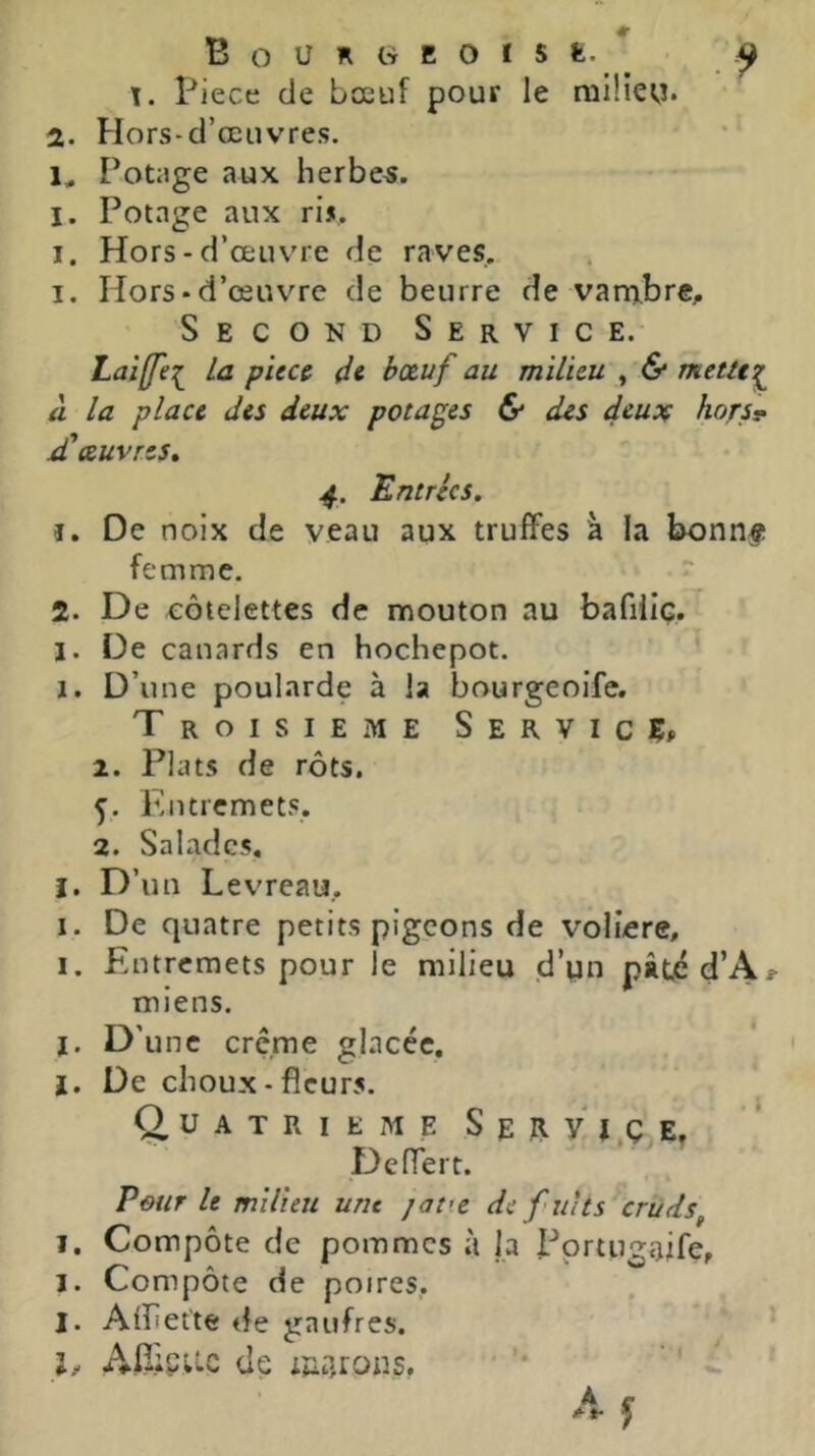 b. b ». * BoURWEOÏSfe. Piece de bœuf pour le niiliey. Potage aux herbes. I. Hors - d’œuv'i e de raves. I. Hors • d’œuvre de beurre de varn.bre;. Second Service. 1 Laiffej^ la pieu de bœuf au milieu , (S* meUe^ la place des deux potages & des deux hors^ 'œuvres. 4. 'Entrées. î. De noix de veau aux truffes à la bonnf femme. 2. De côtelettes de mouton au bafiliç. I. De canards en hochepot. ' I. D’une poularde à la bourgeoife. Troisième Service, 2. Plats de rôts. 5. Entremets. 2. Salades, I. D’un Levreau. I. De quatre petits pigeons de voliere. I. Entremets pour le milieu d’un pâtjéd’A*- miens. J. D’une creme glacée, I. De choux-fleurs. O U A T R I E M E s E R V I Ç E. Deffert. Pour le milieu une jatie de fuit s cruds^ I, Compôte de pommes à la Pprtugaife, I. Compôte de poires,. I. Afliet'te de gaufres. l, Afliçuc de iua.rons, I