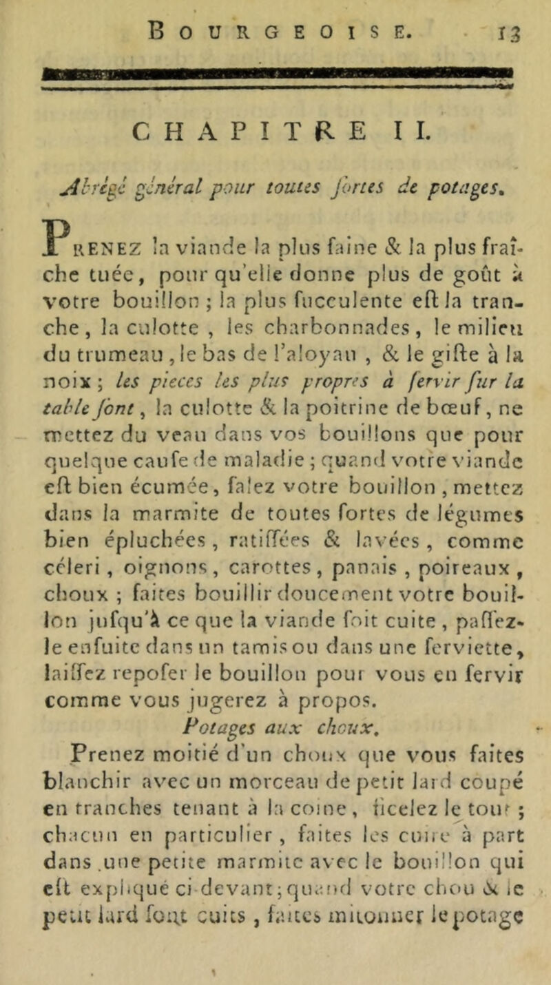 CHAPITRE II. Ahrcgc général pour toutes fortes de potages, P RENEZ la viande la plus faine & la plus fraî- che tuée, pour qu’elle donne plus de goût ù votre bouillon; la plus fucculente eftla tran- che, la culotte , les charbonnades , le milieu du trumeau , le bas de l’aloyau , & le gifte à la noix ; les pièces les plus propres à fervir fur la. table font, la culotte & la poitrine de bœuf, ne - mettez du veau dans vos bouillons que pour quelque caufe de maladie ; quand votre viande eft bien écumée, falez votre bouillon , mettez dans la marmite de toutes fortes de légumes bien épluchées, ratilTées & lavées, comme céleri, oignons, carottes, panais, poireaux, choux ; faites bouillir doucement votre bouil- lon jufqu'lt ce que la viande foit cuite , paflez- Jeenfuitc dans un tamis ou dans une ferviette, lailfcz repofer le bouillon pour vous en fervir comme vous jugerez à propos. Potages aux choux. Prenez moitié d’un choux que vous faites blanchir avec un morceau de petit lard coupé en tranches tenant à la coine , iicelez le tour ; chacun en particulier , faites les cuuc à part dans .une petite marmite avec le bouillon qui clt expliqué ci-devant ; qiKuid votre chou (it ic > peut lard fü:;t cuits, faites iniLOuuer le potage y