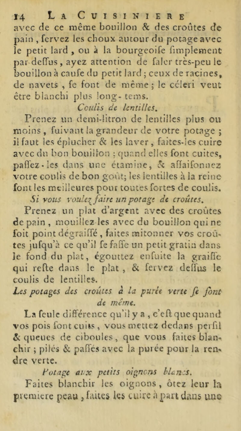 avec de ce même bouillon & des croûtes de pain , ferv'ez les choux autour du potage avec le petit lard , ou à la bourgeoife fimplement par defTus, ayez attention de faicr très-peu le bouillon à caufe du petit lard ; ceux de racines, de navets , fe font de meme ; le ccleii veut être blanchi plus long- tems. Coulis de Unûlhs. Prenez un demi-litron de lentilles plus ou moins , fuivant la grandeur de votre potage ; il faut les éplucher & les laver , fakcs-les cuire avec du bon bouillon : quand elles font cuites, paffez-Ies dans une étamine, h affaifonnez votre coulis de bon goût; les lentilles à la reine font les meilleures pour toutes fortes de coulis. Si vous voule:^faire un potage de croûtes. Prenez un plat d’argent avec des croûtes de pain , mouillez les avec du bouillon qui ne foit point dégraiifé , faites mitonner vos croû- tes jufqu’à ce qu’il fe falfe un petit gratin dans le fond du plat, égouttez enfuitc la graifl'e qui refie dans le plat , & fervez deffus le coulis de lentilles. Les potages des croûtes à la purée verte fe font de même. La feule différence qu’il y a , c’efl que quand vos pois font cui»s, vous mettez dedans pei fii & queues de ciboules, que vous faites blan- chir ; pilés & paOes avec la purée pour la ren** dre verte. t'otape aux petits oignens blùn:s. Faites blanchir les oignons , ôtez leur la piemicre peau , faites les cuire à part dans luie