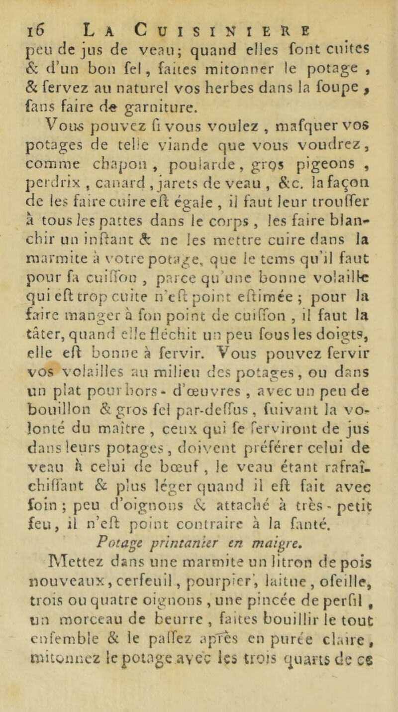 peu de jus de veau; quand elles font cuites éc d’un bon fel, faites mitonner !e potage , & fervez au naturel vos herbes dans la foupe , fans faire d^e garniture. V0U.S pouvez fl vous voulez , mafquervos potages de telle viande que vous voudrez, comme chapon, poularde, grgs pigeons , perdrix , canard , jarets de veau , Sic. la façon de les faire cuire efl; égale , il faut leur trouffer à tous les pattes dans le corps , les faire blan- chir un inftant ^ ne les mettre cuire dans la marmite à votre potage, que le tems qu’il faut pour fa cuin'on , parce qu’une bonne volailk qui efi; trop cuite n’cO; point eftimée ; pour la faire manger a fou point de cuifTon , il faut la tâter, quand elle fléchit un peu fous les doigts, elle eft bonne à fervir. Vous pouvez fervir vos volailles au milieu des potages, ou dans un plat pour hors - d’œuvres , avec un peu de bouillon & gros fel par-defTus , fuivant la vo^ îonté du maître , ceux qui fe ferviront de jus dans leurs potages, doivent préférer celui de veau h celui rie bœuf, le veau étant rafraî- chiffant Sc plus léger quand il eft fait avec foin ; peu d’oignons & attaché à très-petit feu, il n’eft point contraire à la fanté. Potage printanier en maigre. IVTettez dans une marmite un litron de pois nouveaux, cerfeuil, pourpier’, laitue , ofeille, trois ou quatre oignons , une pincée de perfil , un morceau de beurre , faites bouillir le tout cnfemble & le palTez apTes en purée claire, mitonnez le potage avec les trots quarts de es