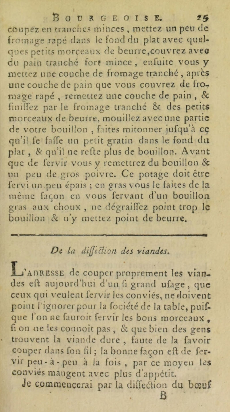 cbupez en tranche> mitires , mettez un peu de fromage râpé dans le fond du plat avec quel- ques petits morceaux de beurre,couvrez aveo du pain tranché fors mince , enfuite vous y mettez une couche de fromage tranché , après une couche de pain que vous couvrez de fro- mage râpé , remettez une couche de pain , 8c linifTez par le fromage tranché des petits morceaux de beurre, mouillez avec une partie de votre bouillon , faites mitonner jufqu’à cç qu’il fe fafTe un petit gratin dans le fond du plat , & qu’il ne refte plus de bouillon. Avant que de fervir vous y remettrez du bouillon & un peu de gros poivre. Ce potage doit être fervi un peu épais ; en gras vous le faites de la racme façon en vous fervant d’un bouillon gras aux choux , ne dégraifTez point trop le bouillon 8c n’y mettez point de beurre. De la dilJecîion des viandes. L’adresse de couper proprement les vian- des ell aujourd’hui d’un li grand ufage , que ceux qui veulent fervir les conviés, ne doivent point I ignorer pour la fociétéde la table, puif- que l’on ne fauroit fervir les bons morceaux , fl on -ne les connoît pas , & que bien des gens trouvent la viande dure , faute de la favoir couper dans fon hl ; la bonne façon efl de fer- vir peu-à-peu à la fois , par ce moyen les conviés mangent avec plus d’appétit. Je commencerai par la diffection du bosuf B