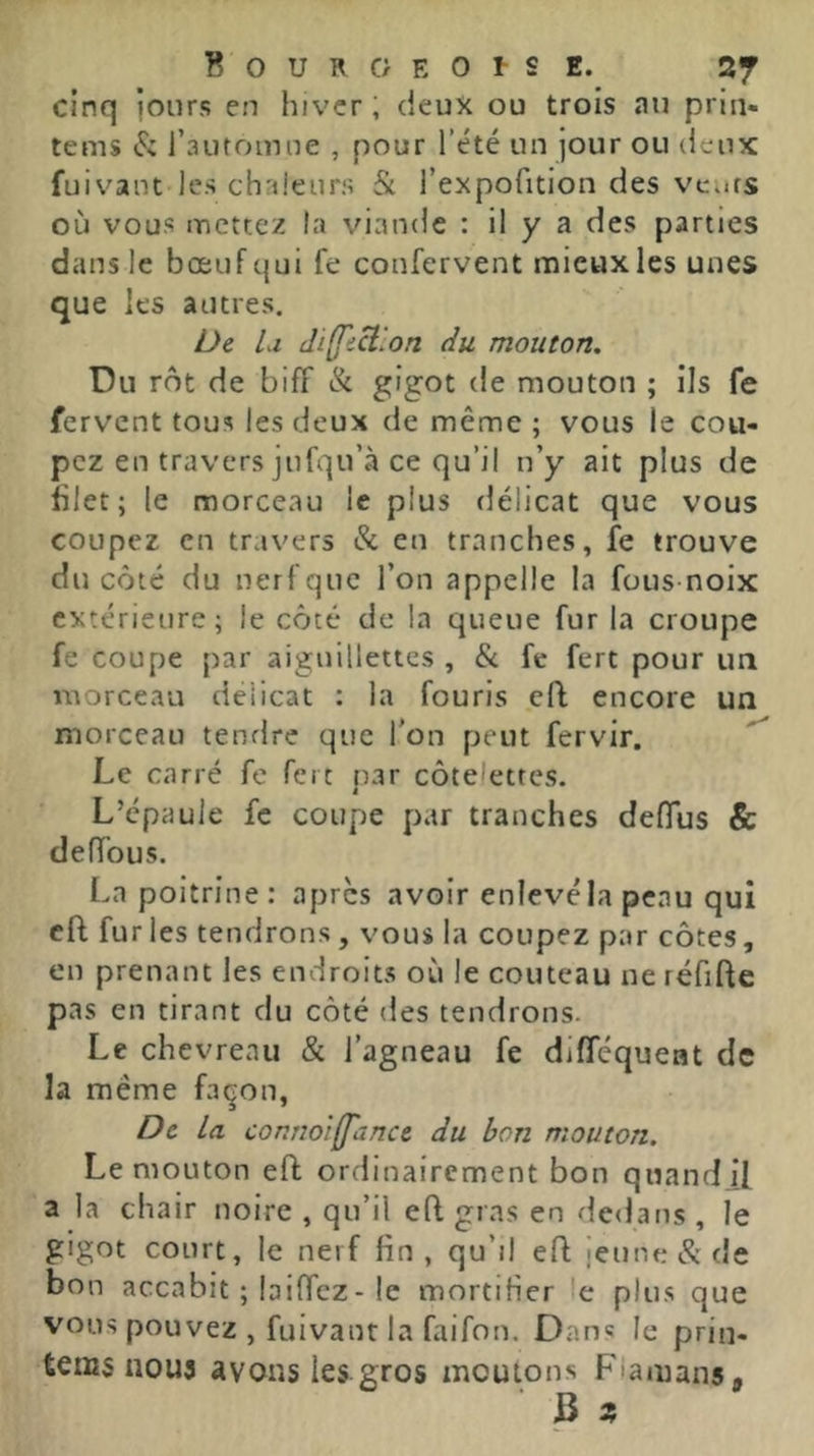 cinq jours en hiver, deux ou trois au prin- tems (S: l’automne , pour l’été un jour ou deux fuivant les chaleurs & l’expofition des vents où vous mettez la viande : il y a des parties dans le bœuf qui fe coufervent mieux les unes que les autres. De lu diffi^lon du mouton. Du rôt de biff & g'got de mouton ; ils fe fervent tous les deux de même ; vous le cou- pez en travers jufqu’à ce qu’il u’y ait plus de blet; le morceau le plus délicat que vous coupez en travers & en tranches, fe trouve du côté du nerf que l’on appelle la fous-noix extérieure; le côté de la queue fur la croupe fe coupe par aiguillettes , & fe fert pour un morceau délicat : la fouris eft encore un morceau tendre que Ton peut fervir. Le carré fe fert nar côtelettes. J L’épaule fc coupe par tranches deffus & deffous. La poitrine: apres avoir enlevé la peau qui cft fur les tendrons, vous la coupez par côtes, en prenant les endroits où le couteau ne réfifte pas en tirant du côté des tendrons. Le chevreau & l’agneau fe difféquent de la même façon, De la connolff'ancc du bon mouton. Le mouton eff ordinairement bon quand if a la chair noire , qu’il efl gras en dedans , le gigot court, le nerf fin, qu’il eft jeune & de bon accabit ; biffez - le mortifier 'e plus que vous pouvez , fuivant la faifon. Dan« le prin- tems nous avons les gros moutons P'iamans,