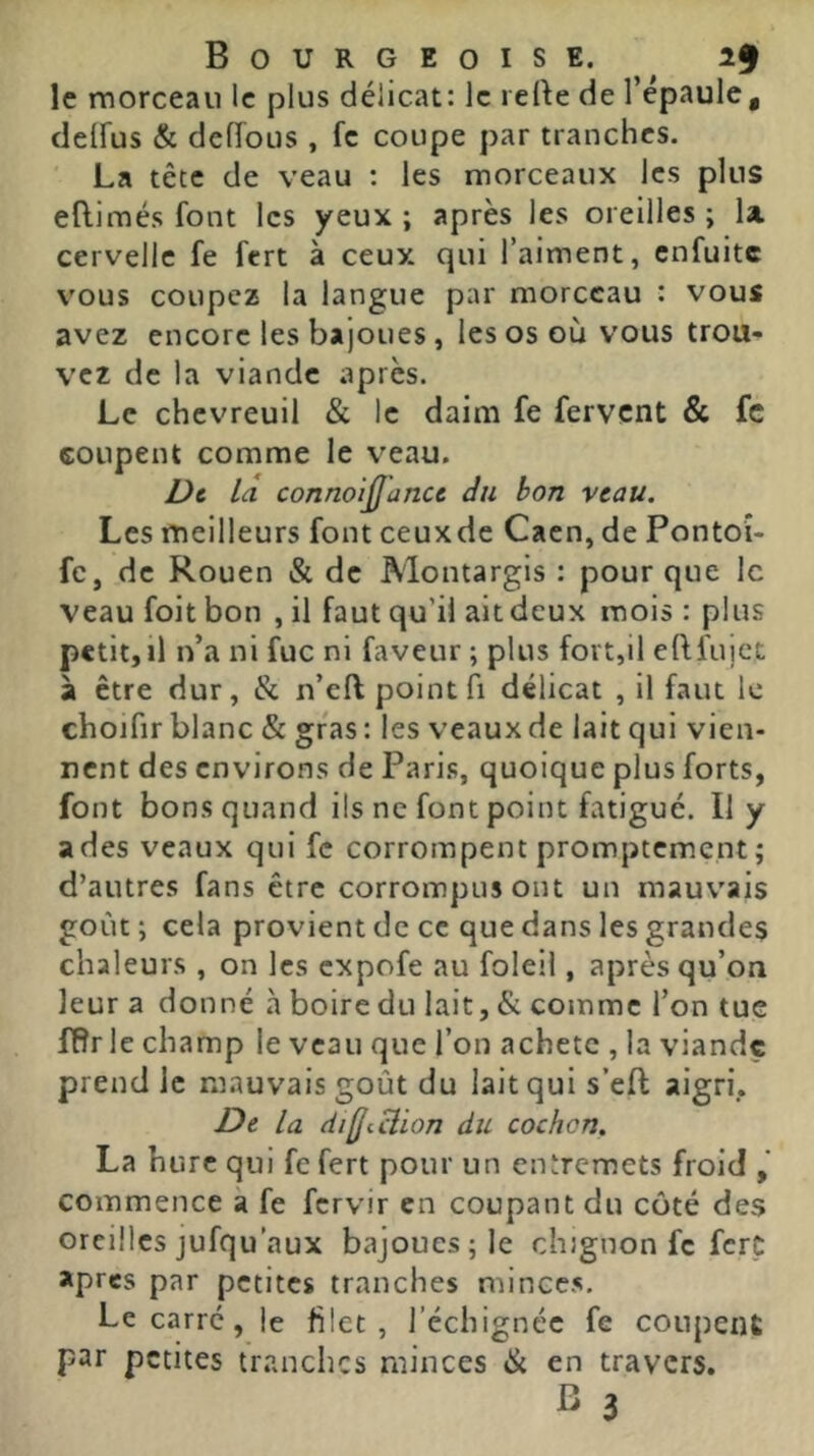 le rnorceaii le plus délicat: le lefte de l’épaule, deffus & deiïous , fc coupe par tranches. La tête de veau : les morceaux les plus eflimés font les yeux; après les oreilles; la cervelle fe fert à ceux qui l’aiment, enfuite v'ous coupez la langue par morceau : vous avez encore les bajoues , les os où vous trou- vez de la viande après. Le chevreuil & le daim fe fervent & fc coupent comme le v^eau. Dt la connoijjance âii bon veau. Les meilleurs font ceuxde Caen, de Pontoî- fc, de Rouen & de Montargis : pour que le veau foit bon , il faut qu’il ait deux mois : plus petit,il n’a ni fuc ni faveur ; plus fort,il eftfujct à être dur, & n’cft point fi délicat , il faut le chojfir blanc & gras : les veaux de lait qui vien- nent des environs de Pari.s, quoique plus forts, font bons quand ils ne font point fatigué. Il y a des veaux qui fc corrompent promptement; d’autres fans être corrompus ont un mauv'ais goût ; cela provient de ce que dans les grandes chaleurs , on les expofe au foleil, après qu’on leur a donné à boire du lait, & comme l’on tue fBr le champ le veau que l’on achète , la viande prend le mauvais goût du lait qui s’eft aigri. De la dilJiHion du cochon, La hure qui fc fert pour un entremets froid commence à fe fervir en coupant du côté des oreilles jufqu’aux bajoues; le chignon fc ferç apres par petites tranches mince.s. Le carré , le filet, l’échignéc fe coupent par petites tranches minces & en travers.