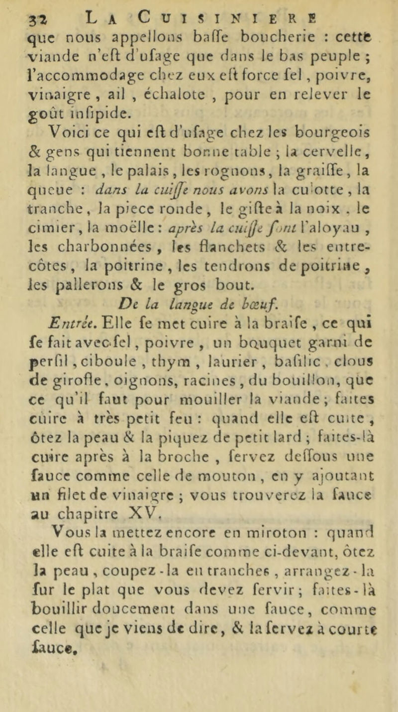 ZT, La'Cuisiniere que nous appelions baffe boucherie : cettft viande n’eft d’ufage que dans le bas peuple ; raccommodage chez eux eft force fel, poivre, vinaigre , ail , échalote , pour en relever le goût infipide. Voici ce qui cfl d’ufage chez les bourgeois & gens qui tiennent bonne table ; la cervelle, la langue, le palais , les rognons, la graille, la queue : dans la cuijfe nous avons la culotte , la tranche, la piece ronde, le gifle à la noix . le cimier, la moelle : apres la cuilfe font l’aloyau , les charbonnees , les flanchets Si. les entre- côtes, la poitrine , les tendrons de poitrine, les pallerons & le gros bout. De la langue de bœuf. Entrée. Elle fe met cuire à la braife , ce qui fe faitaveofcl, poivre , un bouquet garni de perfil, ciboule , thym , laurier, bafilic , clous de girofle. oignons, racines , du bouillon, qüc ce qu’il faut pour mouiller la viande; faites cuire à très petit feu : quand elle efl cuite , ôtez la peau Si la piquez de petit lard ; faitcs-là cuire après à la broche , fervez deffons une faucc comme celle de mouton , en y ajoutant un filet de vinaigre ; vous trouverez la fauce au chapitre XV. Vous la mettez encore en miroton : quand elle efl cuite à la braife comme ci-devant, ôtez la peau , coupez - la en tranches , arrangez - la fur le plat que vous devez fervir; faites-là bouillir doucement dans une fauce, comme celle que je viens de dire, & la fervez à courte fauce.