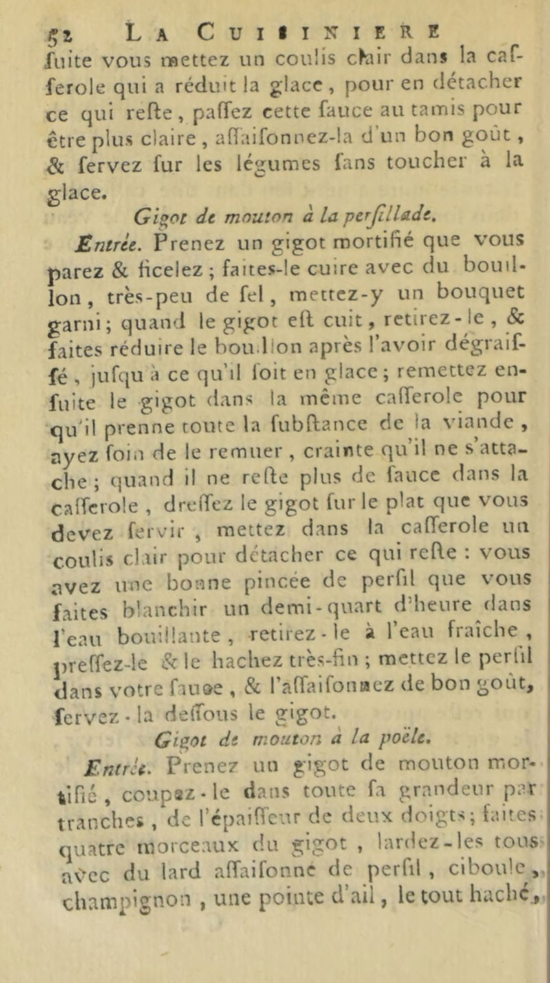 fuite vous mettez un couüs c^air dans la caf- ferole qui a réduit la glace , pour en détacher ce qui refte , palTez cette fauce au tamis pour être plus claire , ahaifonnez-la d’un bon goût, di fervez fur les légumes fans toucher à la, glace. Gi^ot de mouton d la perJilUde. Entrée. Prenez un gigot mortifié que vous parez & ficelez ; faites-!e cuire avec du bouil- lon , très-peu de fel, raettez-y un bouquet garni; quand le gigot ell cuit, retirez-le , & faites réduire le boiidlon après l’avoir dégraif- fé , jufqu à ce qu’il foit en glace; remettez en- fuite le gigot dans la même caderole pour qu'il prenne toute la fubftance de la viande , ayez foin de le remuer , crainte qu’il ne s atta- che ; quand il ne refte plus de fauce dans la calfcrole , drelTez le gigot fur le plat que vous devez fervir , mettez dans la calTerole un j coulis clair pour détacher ce qui refte : vous avez une bonne pincée de perfil que vous faites blanchir un demi-quart d’heure dans l’eau bouillante, retirez-le à l’eau fraîche, preffez-le & le hachez trè.s-fin ; mettez le perlil dans votre fause , & l’affaifoniaez de bon goût, fervez - la delTous le gigot.^ Giept de mouton a la poêle. Entrée. Prenez un gigot de mouton mor- tifié , coupsz-le dans toute fa grandeur par tranches , de répaiftcnr de deux doigts; faites- quatre morceaux du gigot , lardez-les tous-i a\>cc du lard aftaifonne de perfil , ciboule, champignon , une pointe d’ail, le tout haché.,,i