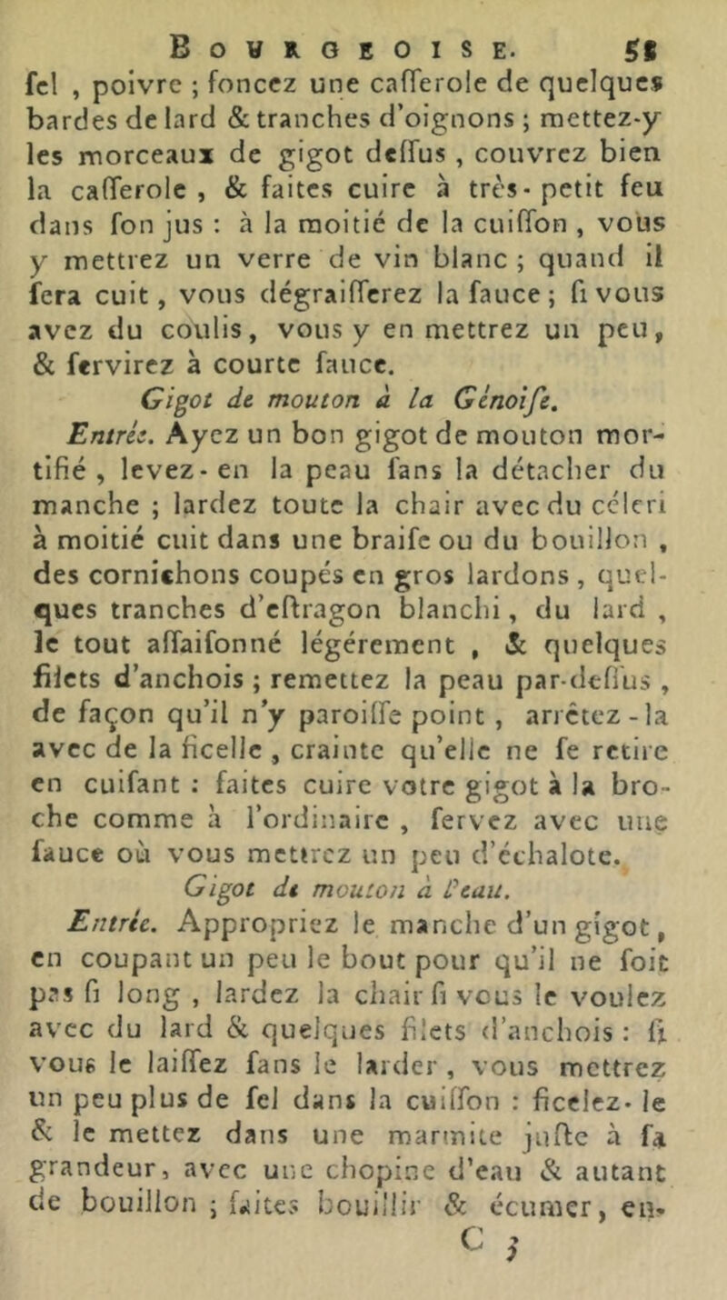 fcl , poivre ; foncez une cafTeroie de quelques bardes de lard & tranches d’oignons ; mettez-y les morceaux de gigot delfus , couvrez bien la calTerole , & faites cuire à très-petit feu dans fon jus : à la moitié de la cuifibn , vous y mettrez un verre de vin blanc ; quand il fera cuit, vous dégraifTcrez lafauce; fivous avez du coulis, vous y en mettrez un peu, & fervirez à courte fauce. G/goi dt mouton à la Gcnoîfe. Entrés. Ayez un bon gigot de mouton mor- tifié , levez-en la peau fans la détacher du manche ; lardez toute la chair avec du céleri à moitié cuit dans une braife ou du bouillon , des cornichons coupés en gros lardons , quel- ques tranches d’eftragon blanchi, du lard , le tout afîaifonné légèrement , & quelques filets d’anchois ; remettez la peau par-defl'us , de façon qu’il n’y paroilfe point , arrêtez-la avec de la ficelle , crainte qu’elle ne fe retire en cuifant ; faites cuire votre gigot à la bro- che comme à l’ordinaire , fervez avec une fauce où vous mettrez un peu d’échalote. Gigot dt mouton à ûcaii. Entrée. Appropriez le manche d’un gigot, en coupant un peu le bout pour qu’il ne foit pas fi long , lardez la chair fi vous le voulez avec du lard & quelques filets d’anchois : fi vous le laiffez fans le larder , vous mettrez un peu plus de fel dans la cuilfon : ficelez- le & le mettez dans une marmite jufte à f* grandeur, avec une chopine d’eau & autant de bouillon j faites bouillir & écumer, eu-