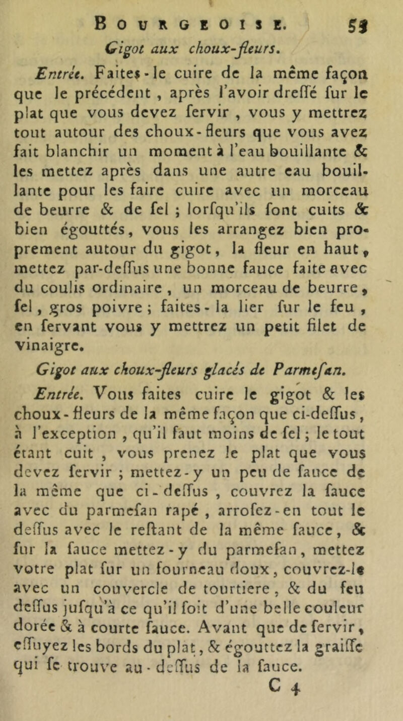 Gigot aux choux-jleurs. Entrit. Faites-le cuire de Ja meme façon que le précédent , après l’avoir dreiïc fur le plat que vous devez fervir , vous y mettrez tout autour des choux-fleurs que vous avez fait blanchir un moment à l’eau bouillante & les mettez après dans une autre eau bouil- lante pour les faire cuire avec un morceau de beurre & de fel ; lorfqu’ils font cuits & bien égouttés, vous les arrangez bien pro- prement autour du gigot, la fleur en haut, mettez par-defTus une bonne fauce faite avec du coulis ordinaire , un morceau de beurre, fel, gros poivre; faites - la lier fur le feu , en fervant vous y mettrez un petit filet de vinaigre. Gigot aux choux-fleurs glacis de Parmefan. Entrée. Vous faites cuire le gigot & les choux-fleurs de la même façon que ci-deffus , à l’exception , qu’il faut moins de fel ; le tout étant cuit , vous prenez le plat que vous devez fervir ; mettez-y un peu de fauce de la meme que ci-defTus , couvrez la fauce avec du parmefan rapc , arrofez-en tout le deffus avec le reftant de la même fauce, & fur la fauce mettez-y du parmefan, mettez votre plat fur un fourneau doux, couvrez-l« avec un couvercle de tourtiere , & du feu deffus jufqu’à ce qu’il foit d’une belle couleur dorée & à courte fauce. Avant que de fervir, ciïuyez les bords du plat, (Sc égouttez la graiffe qui fc trouve au • delTus de la fauce.