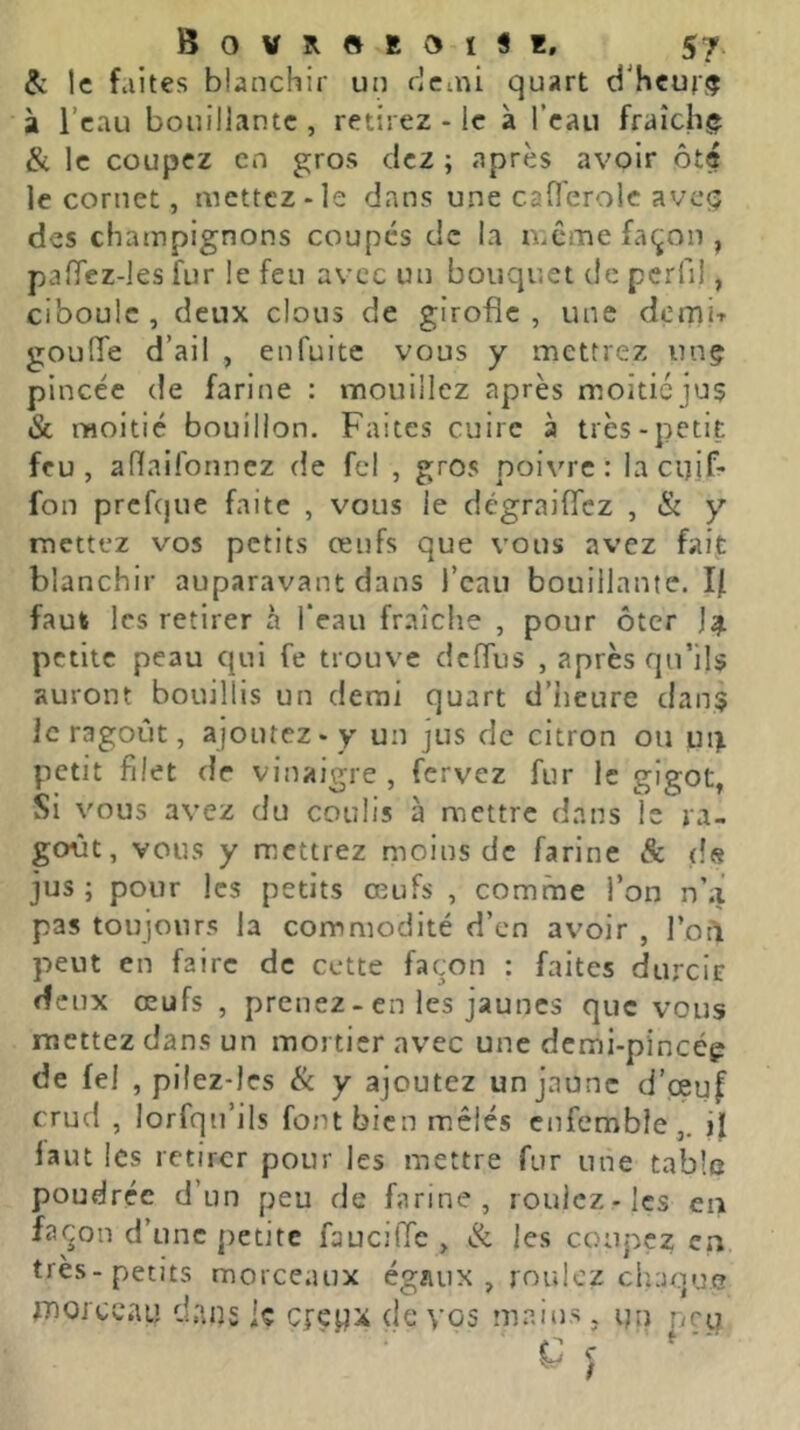 & le faites blanchir un rjcini quart d'heuf!? à l’eau bouillante , retirez - le à l’eau fraîchj» & le coupez en gros dez ; après avoir ôté le cornet, mettez-le dans une caOerolc avcçv des champignons coupes de la même façon , pafTez-les fur le feu avec un bouquet de perfi!, ciboule , deux clous de girofle , une demir gouffe d’ail , enfuitc vous y mettrez unç pincée de farine : mouillez après moiticju$ & moitié bouillon. Faites cuire à très-petit feu, aflaifonnez de fcl , gros poivre: la chif- fon prefque faite , vous le dégraiffez , & y mettez vos petits œufs que vous avez faij: blanchir auparavant dans l’eau bouillante. If faut les retirer à l’eau fraîche , pour ôter petite peau qui fe trouve deffus , après qu’ils auront bouillis un demi quart d’heure dan$ ic ragoût, ajoutez-y un jus de citron ou ui^ petit filet de vinaigre , fervez fur le gigot, Si vous avez du coulis à mettre dans le ra- goût, vous y mettrez moins de farine & ds jus; pour les petits œufs , comme l’on n’a pas toujours la commodité d’en avoir , l’oil peut en faire de cette façon : faites durcie deux œufs , prenez - en les jaunes que vous mettez dans un mortier avec une demi-pincép de fel , pilez-les & y ajoutez un jaune d’œuf crud , lorfqu’ils font bien mêlés enfemble,. ij[ faut les retirer pour les mettre fur une table poudrée d’un peu de farine, roulez-les en façon d’une petite faucifie , & les coupez en, très-petits morceaux égflux , roulez chaque morceau dans le crepx de vos mains, un peu