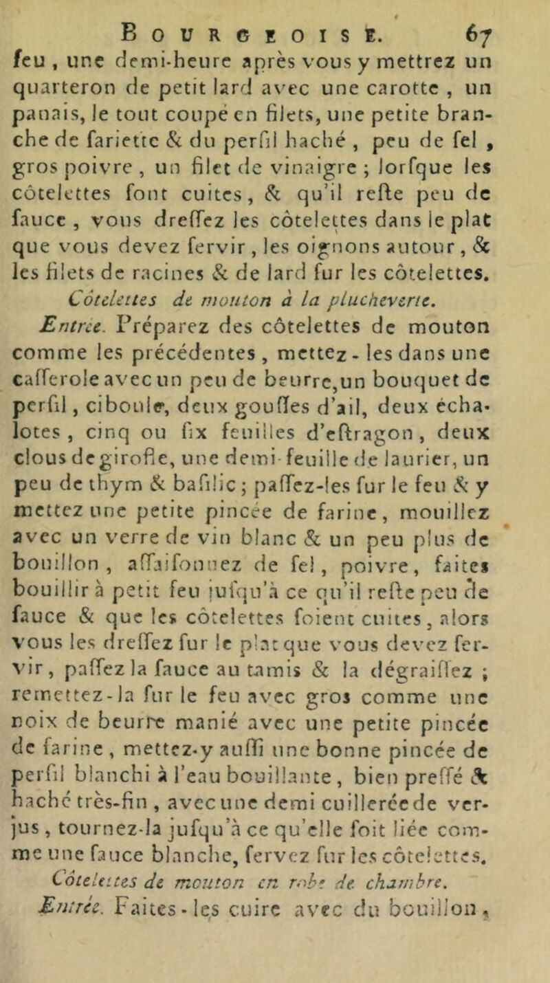 tf Bourceoise. 67 feu , une demi-heure après vous y mettrez un quarteron de petit lard a\'ec une carotte , un panais, le tout coupé en filets, une petite bran- che de fariette Si du perfil haché , peu de fel , gros poivre , un filet de vinaigre ; lorfque les côtelettes font cuites. Si qu’il refie peu de faucc , vous drefTez les côtelettes dans le plat que vous devez fervir , les oignons autour , 8c les filets de racines Si de lard fur les côtelettes. CôtcUius de. mouton à la plucheverte. Entrée. Préparez des côtelettes de mouton comme les précédentes, mettez - les dans une cafferole avec un peu de beurre,un bouquet de pcrfil, ciboule, deux gouffes d’ail, deux écha- lotes , cinq ou fix feuilles d’cflragon , deux clous degirofie, une demi feuille de laurier, un peu de thym Si bafilic ; paffcz-les fur le feu y mettez une petite pincée de farine, mouillez avec un verre de vm blanc & un peu plus de bouillon, afTaifonuez de fel, poivre, faites bouillir à petit feu luiqu’à ce qu’il reflc peu de fauce Si que les côtelettes foient cuites, alors vous les dreffez fur le plat que vous devez fer- vir , paffezla faucc au tamis & la dégraiffez ; remettez-la furie feu avec gros comme une noix de beurre manié avec une petite pincée de farine , mettez-y aufîi une bonne pincée de peiTii blanchi à l’eau bouillante , bien prelTé haché très-fin , avec une demi cuillerée de ver- jus , tournez-la jufqu’à ce qu’elle foit liée com- me une fauce blanche, fervez fur les côtelettes. Côtelettes de mouton en roht de. chambre. Entrci. Faites-les cuire avec du bouillon.