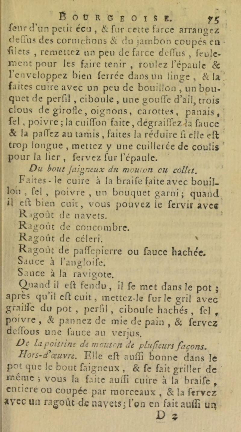 feiir (! un petit écu , & fur cette farce arrangez tJciTu.' des cornichons & du jambon coupés en 'iîicts , remettez un peu de farce dodus , loulc- ment pour les faire tenir , roulez l’épaule & renvcloppez bien ferrée dans un linge, la faites cuire avec un peu de bouillon , un bon- ’ quet de perfil , ciboule , une goude d’ail, trois clous de girofle , oignons , carottes, panais, fel, poivre ; la cuidon faite, dégraidez-la fauce & la padez au tamis , faites la réduire fi elle eft trop longue , mettez y une cuillerée de coulis ' pour la lier , fervez fur l’épaule. Du bout Jtîig'ieux du mou, on eu collet. * faites-le cuire à la braife faite av'cc bouil- lon , fel , poivre , un bouquet garni; quand il cft bien cuit, vous pouvez le fervir avec K. igoût de navets. ’ Ra goût de concombre. Ragoût de céleri. ' Ragoût de padepierre ou fauce liacbcc. Sauce à l’angloife. Sauce à la ravigote. Quancl il eft fendu , il fc met dans le pot ; après qu’il cd cuit, mettcz-lc furie gril avec gr.iilfc du pot , perfil , ciboule hachés , fel , poivre , & pannez de mie de pain , & fervez dedous une fauce au verjus. De U f'oitrine de mouton de plu fleurs façons. HorS’d'œuvre. Elle eft aufti bonne dans le pot que le bout faigneux , & fe fait griller de même ; vous la faite auîîî cuire à la braife , entière ou coupée par morceaux , & la ftrvez avec un ragoût de navets; l’on en fait auflî uq