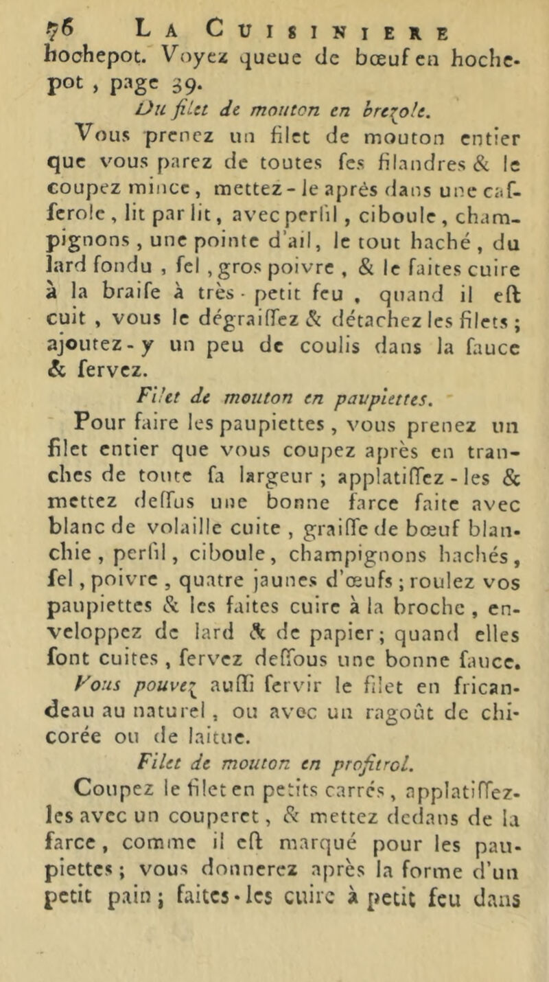 hochepot. Voyez queue de bœuf eu hoche- pot , page 39. Ou filet de mouton en prévoit. Vous prenez un filet de mouton entier que vous parez de toutes fes filandres & le coupez mince , mettez - Je après dans une caf- fcrole , lit par lit, avec perlil , ciboule , cham- pignons , une pointe d’ail, Je tout haché , du lard fondu , fel , gros poivre , & le faites cuire à la braife à très- petit feu . quand il cft cuit , vous le dégraJfrcz& détachez les filets ; ajoutez-y un peu de coulis dans la faucc & fervez. Fiht de mouton en paupiettes. Pour faire les paupiettes , vous prenez un filet entier que vous coupez après en tran- ches de toute fa largeur; applatiiïez - les & mettez deffus une bonne farce faite avec blanc de volaille cuite , graiffe de bœuf blan- chie, perlil, ciboule, champignons hachés, fel, poivre , quatre jaunes d’œufs ; roulez vos paupiettes & les faites cuire à la broche , en- veloppez de lard de papier; quand elles font cuites , fervez deffous une bonne faucc. Vous pouve:^ auffi fervir le filet en frican- deau au naturel , ou avec un ragoût de chi- corée ou de laitue. Filet de mouton en profitroL. Coupez le filet en petits carres, applatiffez- Ics avec un couperet, mettez dedans de la farce, comme il cft marqué pour les pau- piettes ; vous donnerez après la forme d’un petit pain; faites-les cuire à petit feu dans