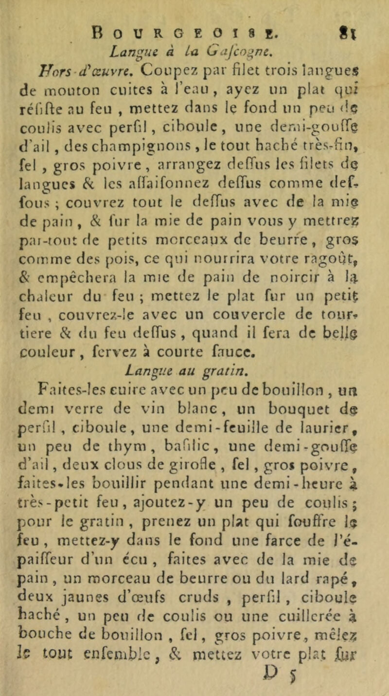 Langue à ta Gajcogne. TLors-iTœuvre. Coupez par filet trois langues de mouton cuites à l’eau, ayez un plat qui rélifte au feu , mettez dans Iç fond un peu <!ç coulis avec perfil, ciboule, une denii-goufT^ d’ail, des champignons , le tout haché très-fin, fel , gros poivre , arrangez deffus les filets dq langues les affaifonnez defTus comme def- fous ; couvrez tout le defTus avec de la mi(S de pain , & fur la mie de pain vous y mettrez pai-tout de petits morceaux de beurre, gros comme des pois, ce qui nourrira votre ragoût, empêchera la mie de pain de noircir à hi. chaleur du feu ; mettez le plat fur un petit feu , couvrez-!e avec un couvercle de touFf tiere & du feu defTus , quand il fera de bellg couleur, fervez à courte faucc. Langue au gratin, Faites-Ies cuire avec un peu de bouillon , un demi verre de vin blanc, un bouquet de perui , ciboule, une demi-feuille de laurier, un peu de thym, bafilic, une demi-goufTç d’ail, deux clous de giroHe , fel, gros poivre, faites*les bouillir pendant une demi-heure \ très-petit feu, ajoutez-y un peu de coulis; pour le gratin , prenez un plat qui fouffre l<j feu , mettez-y dans le fond une farce de l’é- paifTeur d’un ccu , faites avec de la mie de pain, un morceau de beurre ou du lard râpé, deux jaunes d’œufs cruds , perfil , ciboule haché , un peu de coulis ou une cuillerée à bouche de bouillon , fel, gros poivre, mêle? Jç tout enfembic, & mettez votre plat ^ 5