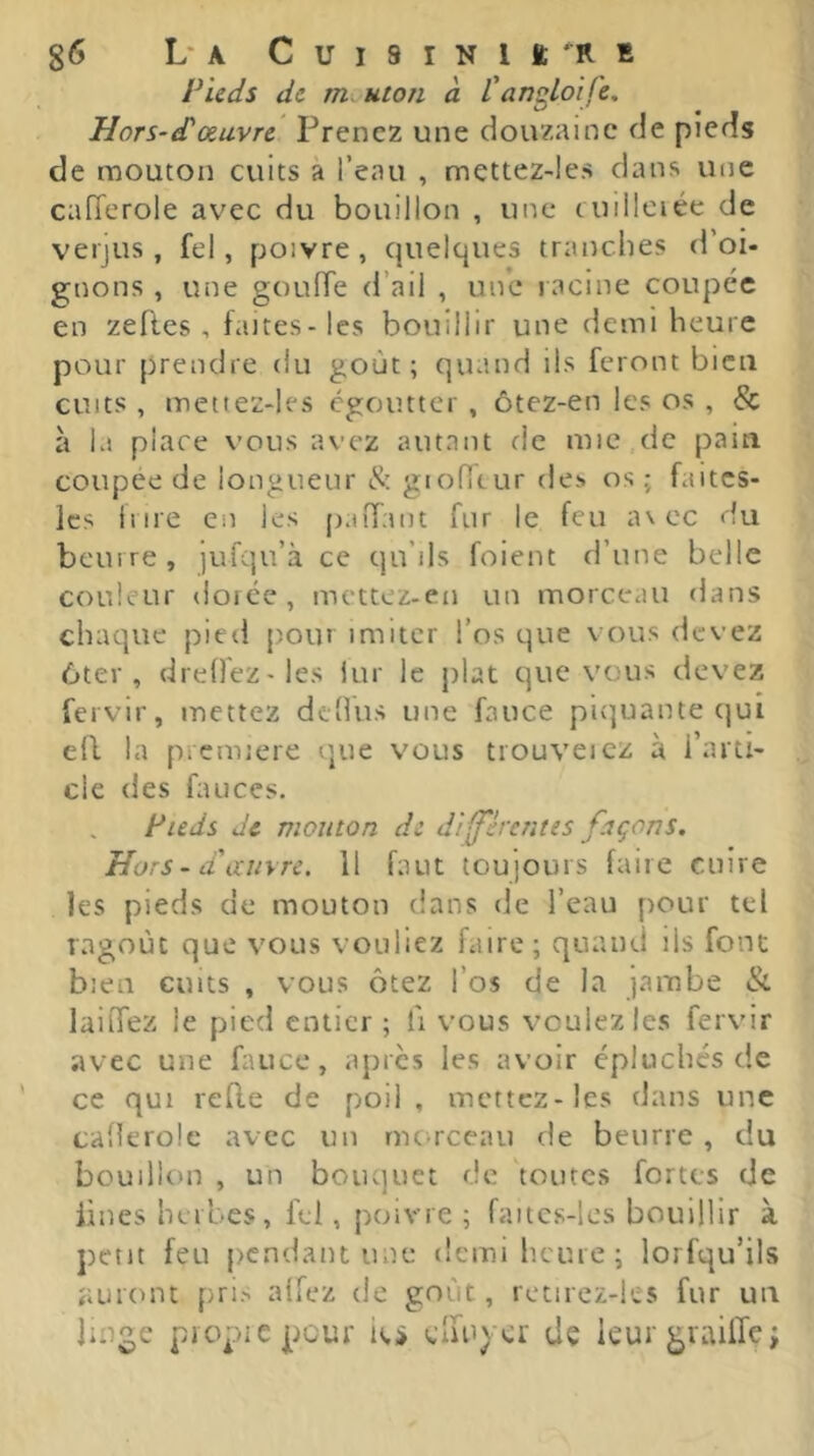 Pieds de mouton à l'an^loife. Hors-d'œuvre Prenez une douzaine de pieds de mouton cuits à l’eau , mettez-les dans une cafTcrole avec du bouillon , une cuiilciée de verjus, fel, poivre, quelques tranches d’oi- gnons , une gouffe d’ail , une racine coupée en zeRes , faites - les bouillir une demi heure pour prendre du goût; quand ils feront bien cuits , mettez-les égoutter , ôtez-en les os , & à la place vous avez autant de mic de paiti coupee de longueur & gioffcur des os ; faites- Ics il ire en les paiTant fur le feu a\ ec du beurre, )ufqu’à ce qu’ils foient d’une belle couleur dorée, mettez-en un morceau dans chaque pied pour imiter l’os que vous devez 6ter , dreOez-les lur le plat que vous devez fervir, mettez dtüus une fauce piquante (]uî e(l la première que vous trouveicz à l’arti- cle des fauces. Pieds de mouton de di^èrcntts façons. Hors - d'ccinre. 11 faut toujours faire cuire les pieds de mouton dans de l’eau pour tel ragoût que vous vouliez faire; quand ils font bien cutts , vous ôtez l’os de la jambe & laiffez le pied entier ; li vous voulez les fervir avec une fauce, apres les avoir épluchés de ce qui reRe de poil , mettez-les dans une cafîerole avec un morceau de beurre , du bouillon , un bouquet de toutes fortes de Rues herbes, fel, poivre ; faitcs-lcs bouillir à petit feu pendant une demi heure ; lorfqu’ils auront pris aifez de goût, retirez-ks fur un linge piopicpour ici» cliu) cr dç leur giailTe j