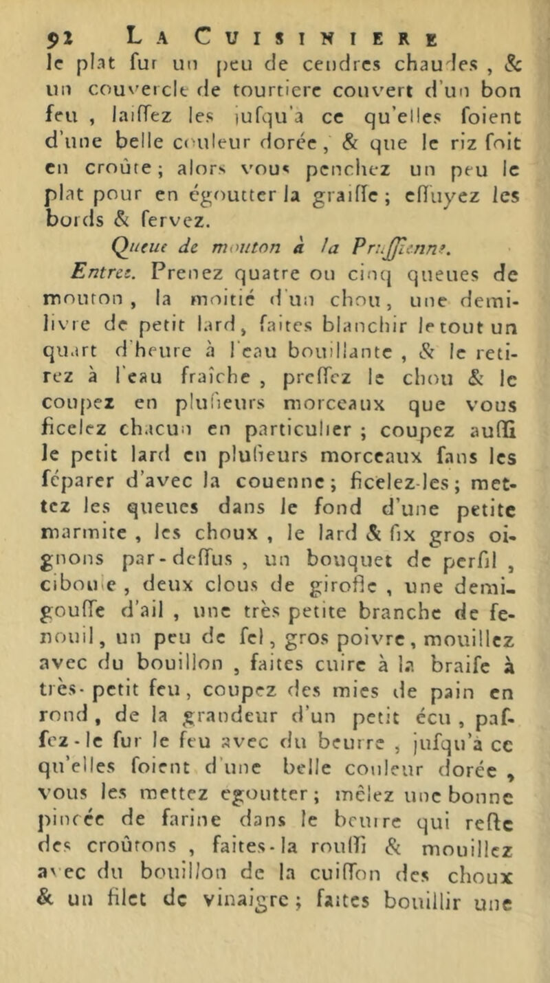 le plat fur un [jeu de cendres chaudes , Sc un couvercle de tourtiere couvert d’un bon feu , laiiïez les lufqu’a ce qu’elles foient d’une belle Cf>uleur dorée , & que le riz foit en croûte; alors vous penchez un peu le plat pour en égoutter la graiiïc ; ciïuyez les bords & fervez. Queue de mouton k la Pr:.JJlcnne. Entrée. Prenez quatre ou cinq queues de mouron, la moitié d’un chou, une demi- livre de petit lard, faites blanchir le tout un quart d'heure à l'eau bouillante , & le reti- rez à l’eau fraîche , preffez le chou & le coiqjex en pluiîeurs morceaux que vous ficelez chacun en particulier ; coupez aufïi le petit lard en plulieurs morceaux fans les fcparer d’avec la couenne; ficelez-les; met- tez les queues dans le fond d’une petite marmite , les choux , le lard 5c fix gros oi- gnons par-dclTus , un bouquet de perfil , ciboule , deux clous de girofle , une demi- gouffe d’ail , une très petite branche de fe- nouil, un peu de fel, gros poivre , mouillez avec du bouillon , faites cuire à la braife à très-petit feu, coupez des mies de pain en rond , de la grandeur d’un petit écu , paf- fcz-le fur le feu avec du beurre , jufqu’à ce qu’elles foient d’une belle couleur dorée , vous les mettez egoutter; mêlez une bonne pincée de farine dans le beurre qui refte des croûtons , faites-la rouiri 5c mouillez a\ ec du bouillon de la cuiffon des choux & un filet de vinaigre ; faites bouillir une