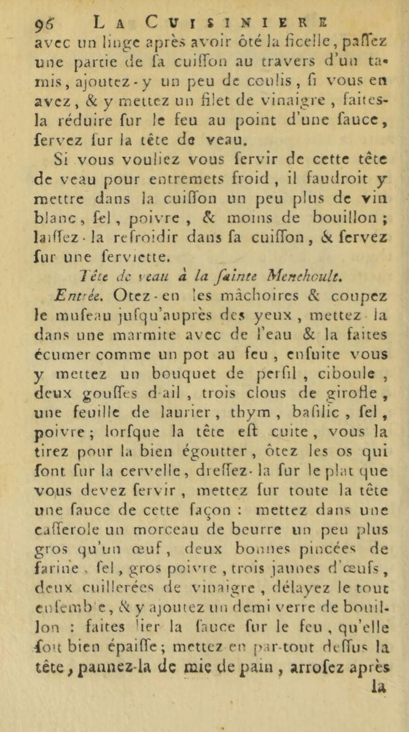 avec un luigc après avoir ôté la ficelle, pafTcz une partie de l'a cuilTon au travers d’un ta- mis, ajoLitcz-y un peu de coulis, fi v'ous en avez, 8c y mettez un filet de vinaigre , faites- la réduire fur le feu au point d’une faucc, fervez fur la tête de veau. Si vous vouliez vous fervir de cette tête de veau pour entremets froid , il faudroit y mettre dans la cuinfon un peu plus de vin blanc, fel , poivre, 8c moins de bouillon; laiffez-la refroidir dans fa cuiffon , 6t fervez fur une ferviette. Tête de y eau à la fuinte Menekoult, Entrée, Otez-en les mâchoires & coupez le mufeau jufqu’auprès des yeux , mettez la dans une marmite avec de l’eau & la faites éctimer comme un pot au feu , enfuite vous y mettez un bouquet de perfil , ciboule , deux gouffes d ail , trois clous de girolle , une feuille de laurier , thym , bafilic , fel , poivre ; lorfque la tête eft cuite, vous la tirez pour la bien égoutter , ôtez les os qui font fur la cervelle, dieffez- la fur le plat que vous devez fervir , mettez fur toute la tête une fauce de cette façon : mettez dans une > cafferole un morceau de beurre un peu plus gros qu’un œuf, deux bonnes pincées de farine , fel, gros poivu e , trois jaunes d’œufs , deux cuillerées de viuaigrc , délayez le tout culemb c, <St y ajoutez un demi verre de bouil- Ion : faites fier la fauce fur le feu , qu’elle fou bien épaifle; mettez en [>ar-tout delTus la tête,paancz-la de mie depaui, arrofez après