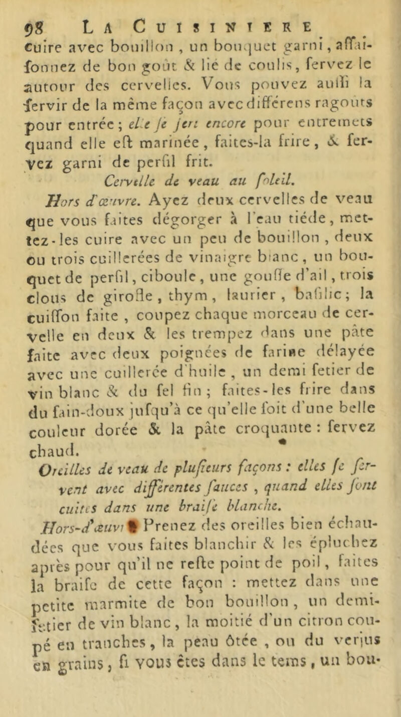 cuire avec bouillon , un bouquet garni, aflTaî- fonnez de bon goût & lie de coulis, ferv'cz le autour des cervelles. Vous pouvez aulli la fervir de la même façon avecdifferens ragoûts pour entrée; eUe jè jen encore pour entremets quand elle eft marinée, faites-Ia frire, fer- vez garni de pcrlil frit. Cci'vtllc de veau au foLeil. Hors (Tœuvre. Ayez deux cervelles de veau que vous faites dégorger à l’eau tiède, met- tez-les cuire avec un peu de bouillon , deux ou trois cuillerées de vinaigre bianc, un bou- quet de perfil, ciboule, une goufîe d’ail, trois clous de girofle , thym , laurier, balilic; la cuilTon faite , coupez chaque morceau de cer- velle en deux (St les trempez dans une pâte faite avec deux poignées de farine délayée avec une cuillerée d'huile , un demi fetier de vin blanc (St du fel fin; faites-les frire dans du fain-doux jufqu’à ce qu’elle Ibit d’une belle couleur dorée &, la pâte croquante : fervez chaud. Oreilles de veau de plufîeurs façons : elles fc fer- vent avec differentes faiices , quand elles font ciiins dans une braife blanche. Hors-d'cèuv\% Prenez des oreilles bien échau- dées que vous faites blanchir ^ les épluchez après pour qu’il ne refie point de poil, faites la braife de cette façon : mettez dans une petite marmite de bon bouillon , un demi- ftdicr de vin blanc , la moitié d’un citron cou- pé eu tranches, la peau ôtée , ou du verjus en grains, fi vous êtes dans le tems, un boa-