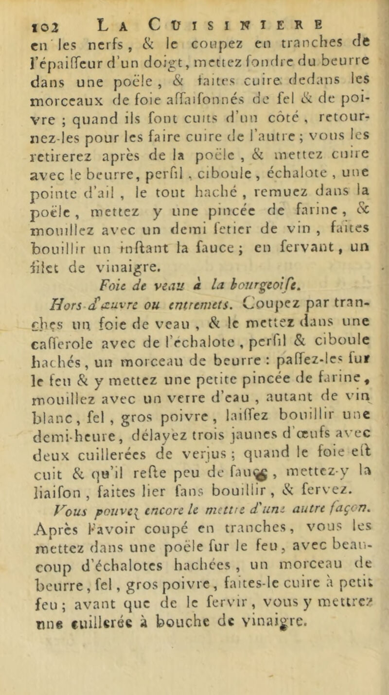 en les nerfs, ik le coupez en tranches de l’épaifTeur d’un doigt, mettez fonrire du beurre dans une pocle , & faites cuire dedans les morceaux de foie affaifonnés de fel «St de poi- vre ; quand ils font cuits d’un côté , retour- nez-les pour les faire cuire de l’autre ; vous les retirerez après de U poêle , ik mettez cuire avec le beurre, perfil , ciboule , échalote , une pointe (l’ail , le tout haché , remuez dans la poêle, mettez y une pincée de farine, eSc mouillez avec un demi feticr de vin , faites bouillir un inflant la fauce ; en fervant, un iiict de vinaigre. Foie de veau à la bonrgeoiCe, H or s-if oeuvre ou entremets. Coujrez par tran- ches un foie de veau , St le mettez dans une caflerole avec de l’rchalote , perfil & ciboule hachés, un morceau de beurre : paffez-les fur le fen & y mettez une petite pincée de farine, mouillez avec un verre d’eau , autant de vin blanc, fel , gros poivre, lailfez bouillir une demi-heure, délayez trois jaunes d ceufs avec deux cuillerées de verjus ; quand le foie e(l cuit & qu’il refie peu de fau^ , mettez-y la liaifon , faites lier fans bouillir, «Sc fervez. Vous pouve\ encore le mettre d'uni autre façon. Apres Kavoir coupé en tranches, vous les mettez dans une poêle fur le feu, avec beau- coup d’échalotes hachées , un morceau de beurre, fel, gros poivre, faites-Ic cuire à petit feu; avant que de le fervir, vous y mettrez ruie cuillerée à bouche de vinaigre.