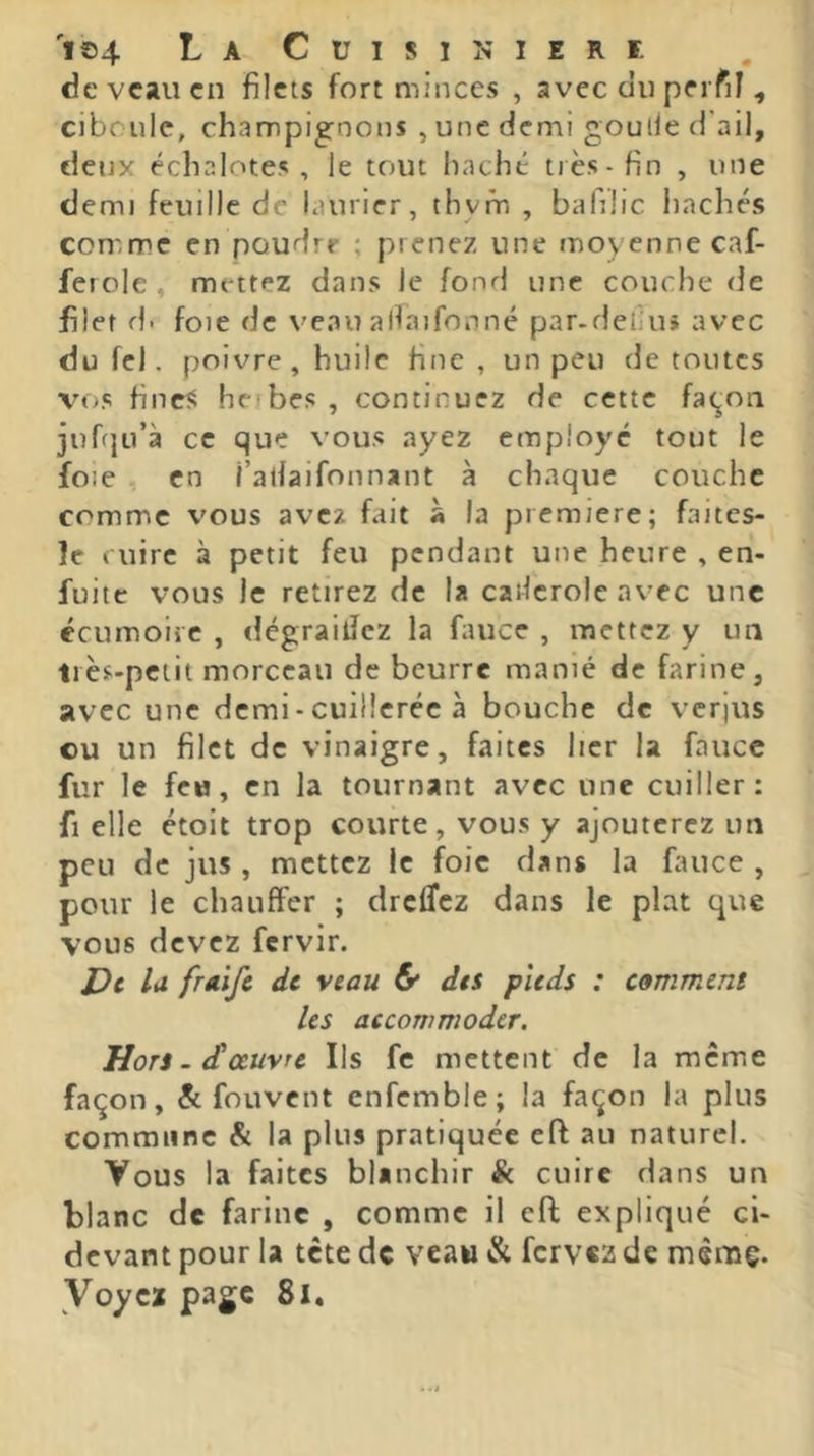 I©4 CUISINIERE de veau en filets fort minces , avec du perfil, ciboule, champignons , une demi goulle d'ail, deux échalotes, le tout haché très-fin , une demi feuille de laurier, thym , bafilic liachés comme en poudre ; prenez une moyenne caf- ferole, mettez dans le fond une couche de filet d. foie de veau allaifonné par.defiuj avec dufel. poivre, huile fine, un peu de toutes vos fineî! herbes , continuez de cette fa^oii juf(}ü’à ce que vous ayez employé tout le foie en î’atlaifonnant à chaque couche comme vous avez fait à la première; faites- le cuire à petit feu pendant une heure , en- fuite vous le retirez de la cailerole avec une écumoire , dégrailJcz la fauce , mettez y un très-petit morceau de beurre manié de farine, avec une dcmi-cuilicréc à bouche de verjus ou un filet de vinaigre, faites hcr la fauce fur le fcM, en la tournant avec une cuiller: fl elle étoit trop courte, vous y ajouterez im peu de jus , mettez le foie dans la fauce , pour le chauffer ; dreffez dans le plat que vous devez fervir. t)t lu frtùft de veau & des pieds : comment les accommoder. Hors - dtœuvre Ils fc mettent de la meme façon, & fouvent enfemble; la façon la plus commune & la plus pratiquée eft au naturel. Vous la faites blanchir k cuire dans un blanc de farine , comme il eft expliqué ci- devant pour la tête de veaw & fervez de mèrnç. Voycï page 8l.