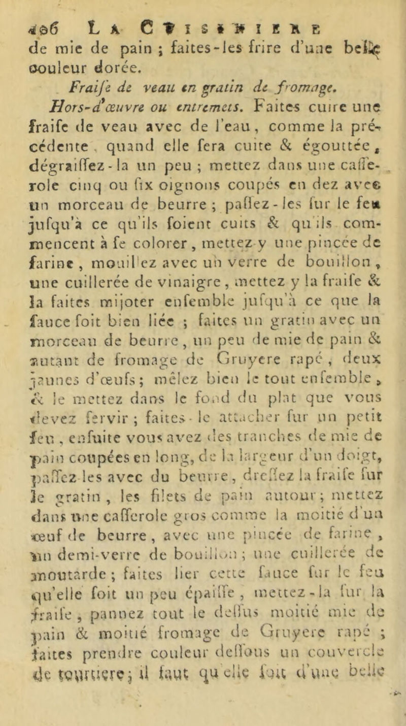4p6 La C^îs»»iEîiE de mic de pain ; faites-les frire d’une bcii« ooulcur dorée. Fraifc de. veau en gratin de f’omage, Hors~d*œuvre ou entremets. Faites cuire une fraifc de veau avec de l’eau, comme la pré-* cédente , quand elle fera cuite & égouttée, dégraiffez - la un peu; mettez dans une call'e- rolc cinq ou fix oignons coupes en dez avec un morceau de beurre; paÜez-les fur le fea jufqu’à ce qu’ils foient cuits & qu ils com- mencent à fe colorer , mettez y une pincée de farine , mouillez avec un verre de bouillon , une cuillerée de vinaigre, mettez y la fraile & la faites mijoter cnfemble jufqu’à ce que la faucc foit bien liée ; faites un gratin avec un morceau de benne, un peu de mie de pain & x.utant de fromage de Gruyere râpe , deux launes d’œufs ; mêlez bien le tout cnfemble , le mettez dans le fond du plat que vous <îevez fervir ; faites-le attacher fur un petit feu , enfuite vous avez des tranches de nus de pain coupées en long, de la largeur d’un doigt, paffez les avec du beurre, drclfez la fraile fur ]e gratin, les filets de pain amour; mettez dans rvne cafferolc gros comme la moitié d un <euf de beurre, avec une pincée de farine , ’im demi-verre de bouill'^^n ; une cuillerée de moutarde ; faites lier cette fauce fur le feu qu’elle foit un peu cpailfc , mettez-la lur la fraile , pannez tout le deiîus moitié mie tle pain & moitié fromage de Gruyère râpé ; faites prendre couleur delfuus un coiivcrcle de tovutiçrçj U faut qu elle luu d’une belle