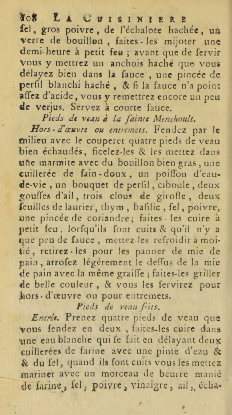 La CüISINIERt ; fcl, gros poivre, de l’échalote hachée, ua \ verte de bouillon, faites-les mijoter une demi-heure à petit feu ; avant que de fervir vous y mettrez un anchois haché que vous délayez bien dans la fauce , une pincée de perfil blanchi hache , & fi la fauce n’a point alTcz d’acide, vous y remettrez encore un peu de verjus. Servez à courte fauce. Fieds dt Vian à La J'ainîe Menchoult. Hors ‘ d'œuvre ou entremets. Fendez par le ' milieu avec le couperet quatre pieds de veau bien échaudés, ficelcz-Ies & les mettez dans I ufte marmite avec du bouillon bien gras , une ^ cuillerée de fain-doux, un poiffon d’enu- de -vie , un bouquet de perfil , ciboule , deux gouffes d’ail, trois clous de girofle, deux feuilles de laurier, thym , bafilic , fcl, poivre, une pincée fie coriandre; faites-les cuire à petit feu, lorfqu’ils font cuits qu’il n’y a que peu de fauce , mettez les refroidir à moi- tié, retirez-les pour les panner de mie de pain , arrofez légèrement le deffus de la mie de pain avec la meme graifle ; faitcs-lcs griller de belle couleur , & vous les fervirez pour Jiors-d’œuvre ou pour entremets. Fieds de veau f its. Entrée. Prenez quatre pieds de veau que vous fendez en deux , laitcs-les cuire dans nne eau blanche qui fe fait en délayant deux cuillerées de farine avec une pinte d’eau & & dufel, quand ils font cuits vous les mettez jmarincr av'cc un morceau de beuire manié de î.uine, fcl, poiyrc , vin.ngrc, ailécha-