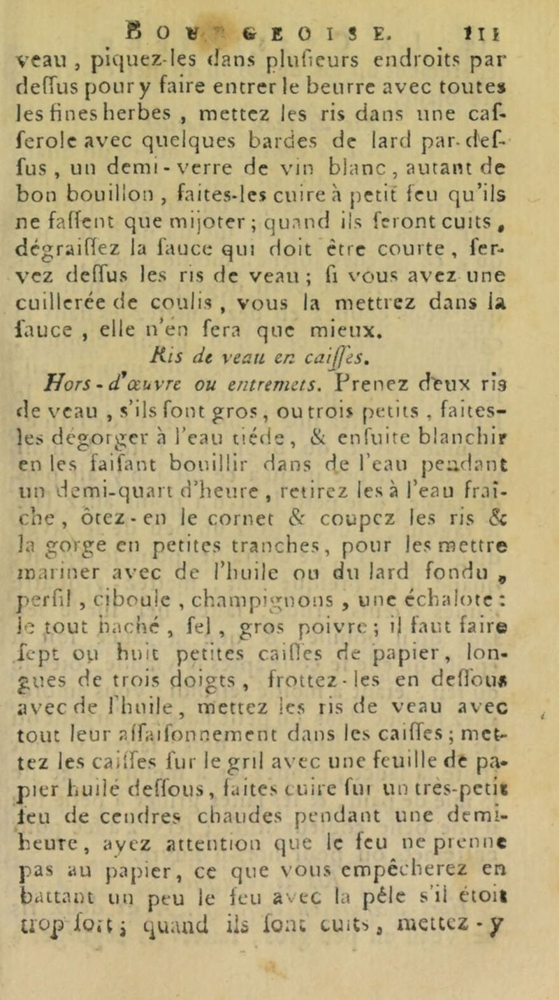 O V' E 0 I 8 E. tu veau , piquez-les dans pluOeurs endroits par clefTus pour y faire entrer le beurre avec toutes les fines herbes , mettez les ris dans une caf- ferolc avec quelques bardes de lard par-d'ef- fus , un demi-verre de vin blanc , autant de bon bouillon , faites-les cuire à petit feu qu’ils ne faffent que mijoter ; quand ils feront cuits, dégraiffez la fauce qui doit être courte, fer- rez deffus les ns de veau; fi vous avez une cuillerée de coulis , vous la mettrez dans fauce , elle n’én fera que mieux. Kis de veau en caijjes. Hors • (Cœuvre ou entremets. Prenez dlî'ux ris de veau , s’ils font gros , ou trois petits , faites- les dégorger à l’eau tiède, & enfuite blanchir en les faifant bouillir dans de l’eau peudant un demi-quart d’heure , retirez les à l’eau fraî- che , ôtez-en le cornet coupez les ris & la gorge en petites tranches, pour les mettre mariner avec de l’huile ou du lard fondu , perfi! , ciboule , champignons , une échalote: le .tout haché , fel , gros poivre; il faut faire fept OV1 huit petites cailles de papier, lon- gues de trois doigts, frottez-les en defibu* avec de riuiile, mettez les ris de veau avec tout leur alfaifonnernent dans les caiffes; met- tez les caiifes fur le gril avec une feuille de pa- pier huilé deffous, faites cuire fui un tres-petit leu de cendres chaudes pendant une demi- heure , ayez attention que le feu ne prenne pas au papier, ce que vous empêcherez en battant un peu le feu avec la pèle s’il étoit Uüp-foai quand iis font cuit^, mettez - y