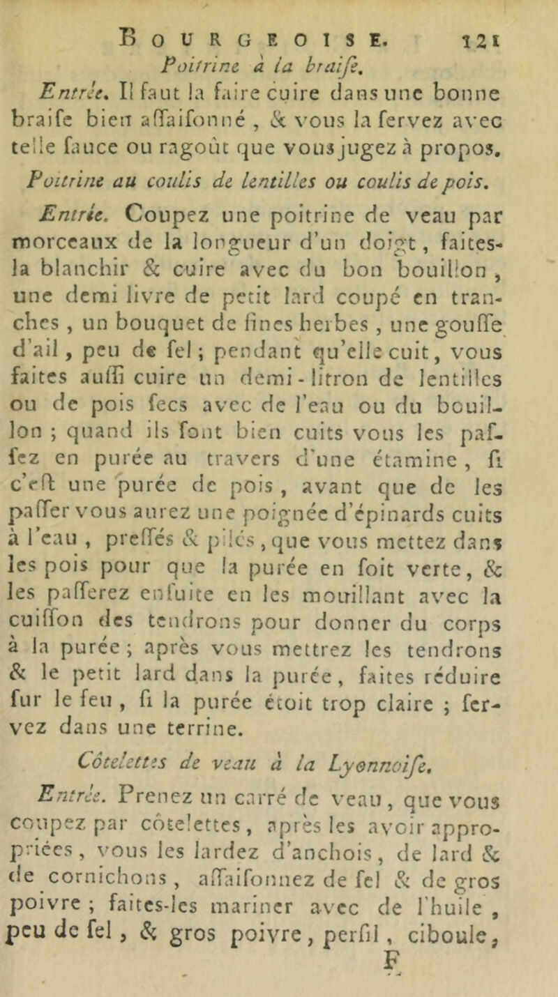 Poifrine a ia braîfi. Entrée, Il faut la faire cuire dans une bonne braife bien afTaifonné , ix vous la fervez avec telle fauce ou ragoût que vousjugezà propos, FüUrine au coulis de lentilles ou coulis de pois. Entrée. Coupez une poitrine de veau par morceaux de la longueur d’un doigt, faites- la blanchir & cuire avec du bon bouillon , une demi livre de petit lard coupé en tran- ches , un bouquet de fines herbes , une goufTe d’ail, peu de fel ; pendant qu’elle cuit, vous faites aulfi cuire un demi - litron de lentilles ou de pois fecs avec de l’eau ou du bouil- lon ; quand ils font bien cuits vous les paf- fez en purée au travers d'une étamine, fi c’eft une purée de pois , avant que de les pa(Ter vous aurez une poignée d’épinards cuits à 1 eau , prcfTcs & piles , que vous mettez dans les pois pour que la purée en foit verte, & les pafferez enluite en les mouillant avec la cuifTon des tendrons pour donner du corps à la purée ; après vous mettrez les tendrons & le petit lard dans la purée, faites réduire fur le feu , fi la purée ctoit trop claire ; fer- vez dans une terrine. Côtelettes de veau à la Lyennoife, Entrée. Prenez un carré de veau, que vous coupez par côtelettes, après les avoir appro- priées , vous les lardez d’anchois, de lard & tie cornichons, anTaifonnez de fel & de gros poivre ; faitcs-les mariner avec de l’huile , peu de fel, ^ gros poivre, perfil, ciboule, F
