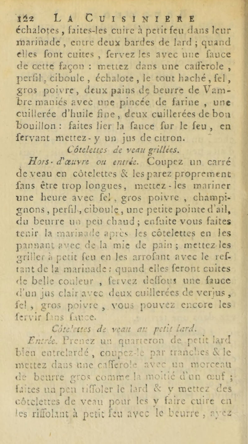 échalotes , faitcs-les cuire à petit feu flans leur marinade , entre deux bardes de lard ; quand elles font cuites , fervez les avec une fauce de cette façon : mettez dans une callcrole , j^erG!. ciboule , échalote , ie tout liaché , fel, gros poivre, deux pains de beurre de Vam- hre maniés avec une pincée de farine , une cuillerée d’huile fine, deux cuillerées de bon bouillon : faites lier la fauce fur le feu , en fervant mettez-y un jus de citron. Côuklics de veau grillées. Hors - d'oeuvre ou entrée. Coupez un carré devenu en côtelettes & les parez proprement fans être trop longues, mettez - les mariner une heure avec fcl , gros poivre , champi- gnons , peiTij., ciboule , une petite pointe d’ail, du beurre un peu chaud; enfuite vous faites tenir la marinade apres les côtelettes en les pannant avec de la mie de pain ; mettez les griller à petit feu en les arrofant avec le ref- tniU de la marinade ; quand elles feront cultes de belle couleur , fttvcz tlcÜou! une fauce fi’uii jus clair avec deux cuillerées de verjus, fel , gros poivre , vous pouvez encore les l'crvir fins fiuce. Câtc’citcs de veau ai: petit lard, rntrèc. Prenez un quartcron de petit lard bien entrelardé , cnu”>cz-!c nar trancltcs & le mettez dans une cafferoîe avec un taicrceau tlé beurre groî corunae la mo.tic d'un muf ; faites un peu liiTiuler le lard cl' v mettez des côtelettes de veau pour les y faire cuire eu les riiToI.int à petit leu avec le beurre , ayez