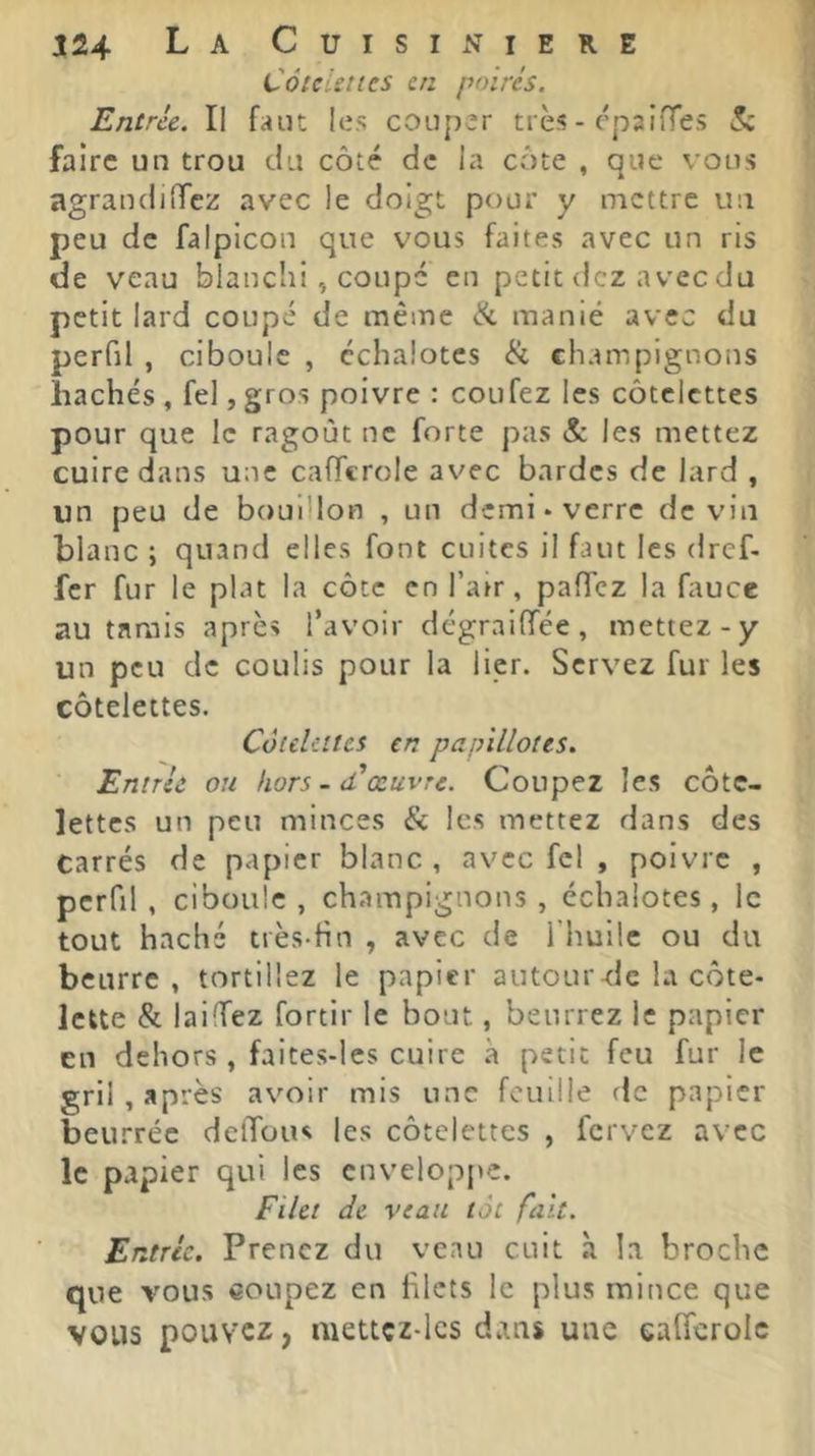 CôtcUties en poirés. Entrée. Il faut les coup’r très - c'psifTes ^ faire un trou du côté de la côte , que vous agraudiffez avec le doigt pour y mettre un peu de falpicou que vous faites avec un ris de veau blanchi, coupé en petit dez avec du petit lard coupé de même <î^ manié avec du perfil , ciboule , échalotes & champignons hachés , fel, gros poivre : coufez les côtelettes pour que le ragoût ne forte pas & les mettez cuire dans une cafTcroie av'ec bardes de lard , un peu de bouillon , un demi «verre devin blanc ; quand elles font cuites il faut les dref. fer fur le plat la côte en l’air, pafTcz la fauce au tarais après l’avoir dégraiffée, mettez-y un peu de coulis pour la lier. Servez fur les côtelettes. Côtelettes en papillotes. Entrée ou hors-d'œuvre. Coupez les côte- lettes un peu minces & les mettez dans des carrés de papier blanc, avec fel , poivre , perfil , ciboule , champignons , échalotes, le tout haché très-hn , avec de l’huile ou du beurre, tortillez le papier autour-dc la côte- lette & laiffez fortir le bout, beurrez le papier en dehors , faites-les cuire à petit feu fur le gril , après avoir mis une fouille de papier beurrée deffous les côtelettes , fervez avec le papier qui les enveloppe. Filet de veau tôt fait. Entrée. Prenez du veau cuit à la broche que vous coupez en hlcts le plus mince que VOUS pouvez > mettçz-lcs dans une ealfcrolc