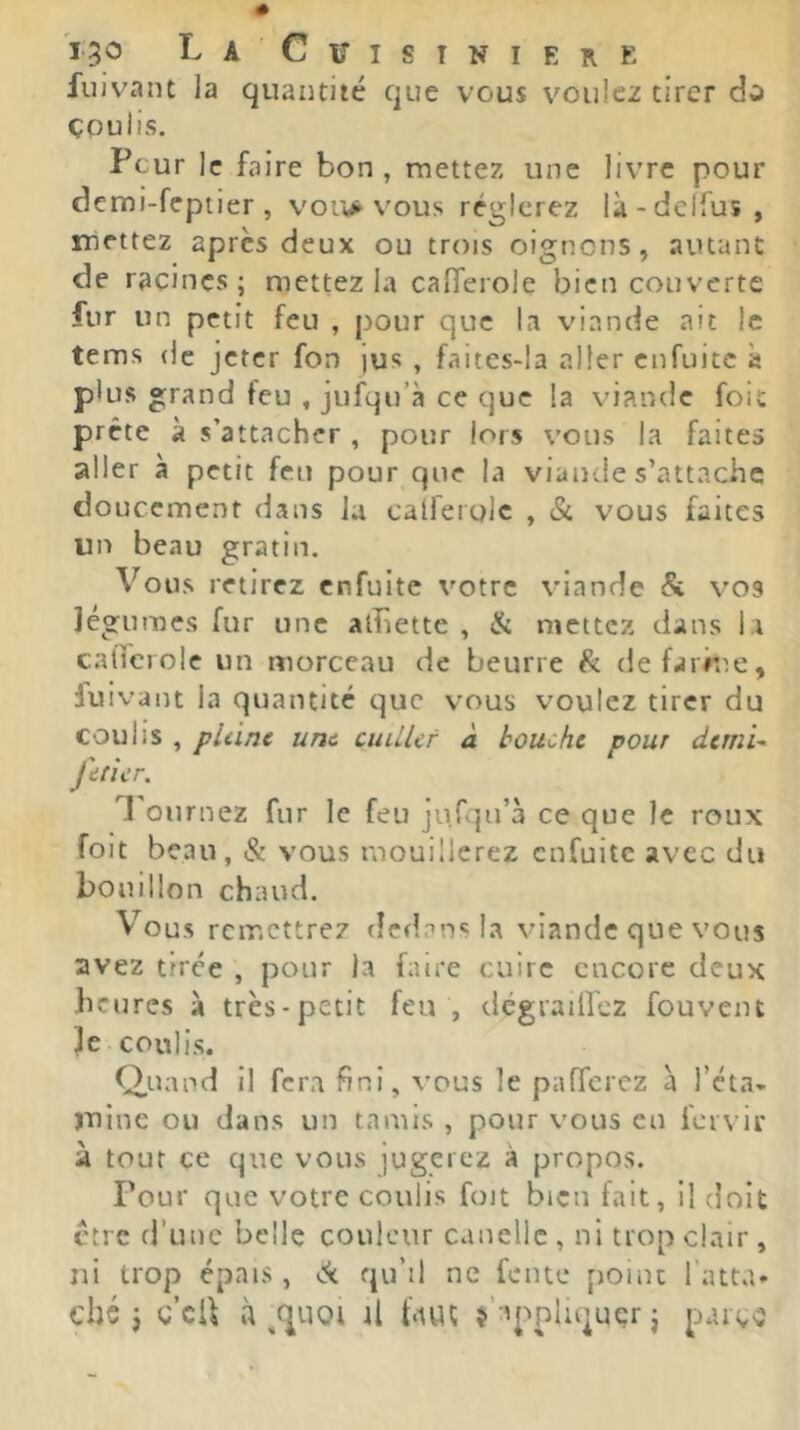 ï3<5 T-a Citisiniere fuivant la quantité que vous voulez tirer dû çpulis. Peur le faire bon, mettez une livre pour demi-feptier , vou> vous réglerez là-dclfus, mettez après deux ou trois oignons, autant de racines; mettez la calferole bien couverte fur un petit feu , pour que la viande ait le tems (le jeter fon jus , faites-la aller enfuitc « plus grand feu , jufqu’à ce que la viande foie prête à s’attacher , pour lors vous la faites aller à petit feu pour que la viande s’attache doucement dans la calferole , & vous faites un beau gratin. Vous retirez enfuitc votre viande & vos légumes fur une atîiette , & mettez dans la catîciole un morceau de beurre ^ defarrne, fuivant la quantité que vous voulez tirer du coulis , pliinc une cuUUf à bouche pour dtrnU fiticr. l'ournez fur le feu ju.rqn’à ce que le roux foit beau, & vous mouillerez enfuitc avec du bouillon chaud. Vous remettrez dedans la viande que vous avez tirée , pour la faire cuire encore deux heures à très-petit feu , dégraiircz fouvein Je coulis. Q,>-nind il fera fini, vous le pafferez à l’éta- mine ou dans un tamis , pour vous en fervir à tout ce que vous jugerez à propos. Four que votre coulis foit bien fait, il doit être d’une belle couleur canellc , ni trop clair , ni trop épais, ck qu’il ne fente point l’atta- ché j ç’cU à il blUÇ s’appliquer j parg^î