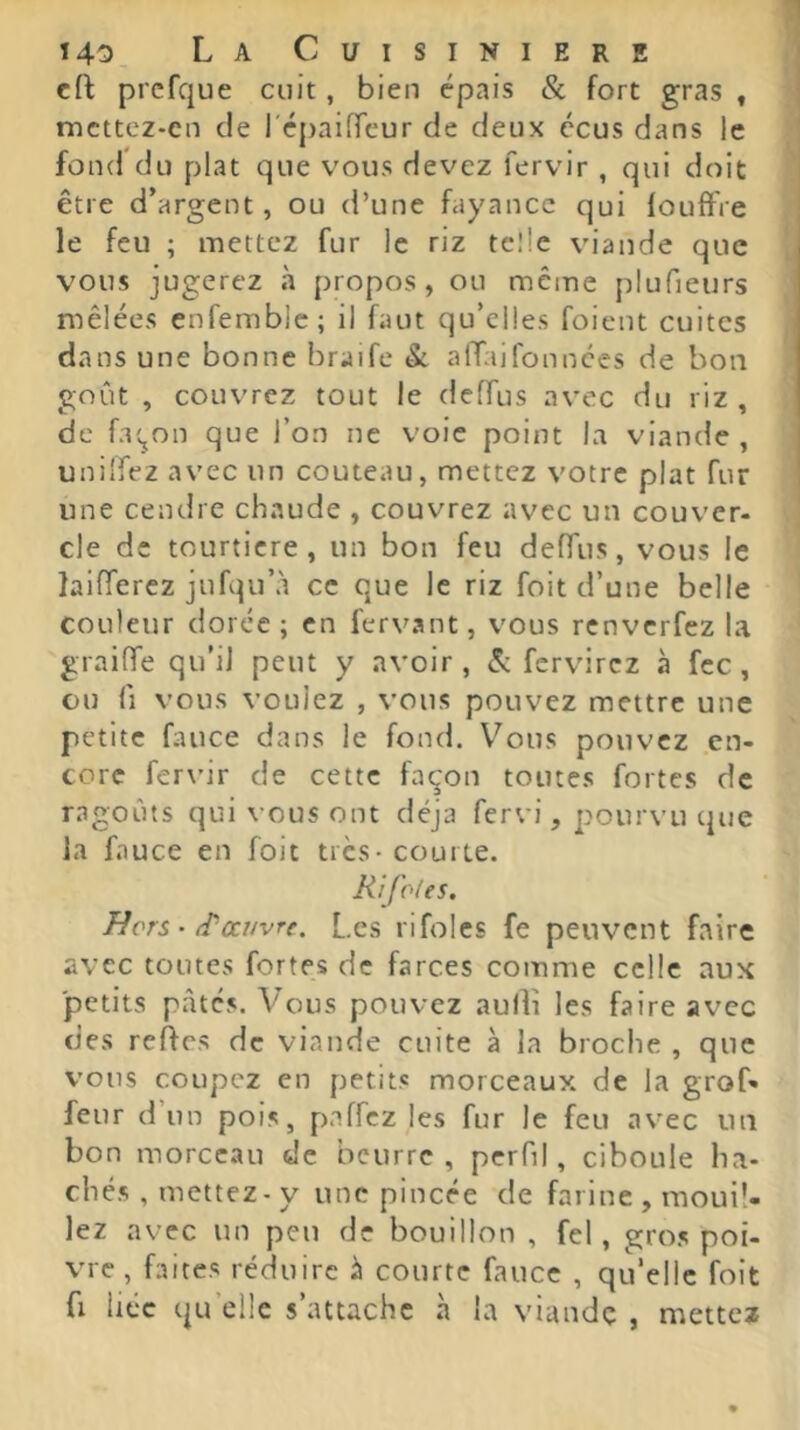 eft prcfque cuit, bien épais & fort gras , mcttez-en de l'épaifrcur de deux écus dans le fond du plat que vous devez fervir , qui doit être d’argent, ou d’une fayance qui fouffre le feu ; mettez fur le riz telle viande que vous jugerez à propos, ou même plufieurs mêlées enfemblc; il faut qu’elles foient cuites dans une bonne braife & afTaifonnees de bon goût , couvrez tout le deffus avec du riz , de f.KjOn que l’on ne voie point la viande , unilfez avec un couteau, mettez votre plat fur une cendre chaude , couvrez avec un couver- de de tourticre, un bon feu deffus, vous le laifferez jufqu’à ce que le riz foit d’une belle couleur dorée; en fervant, vous renverfez la graiffe qu’il peut y avoir, & fervirez à fcc, ou fl vous vouiez , vous pouvez mettre une petite fauce dans le fond. Vous pouvez en- core fervir de cette façon toutes fortes de ragoûts qui vous ont déjà fervi, pourvu que la fauce en foit très-courte. Ri foies. Hors ■ (T-couvre. Les rifolcs fe peuvent faire avec toutes fortes de farces comme celle aux 'petits pâtés. Vous pouvez aulli les faire avec des reffes de viande cuite à la broche , que vous coupez en petits morceaux de la grof» feur d un pois, paffez les fur le feu avec un bon morceau de beurre, perfil, ciboule ha- chés , mettez - y une pincée de farine , mouil- lez avec un peu de bouillon , fel, gros poi- vre , faites réduire à courte fauce , qu’elle foit fl liée qu elle s’attache à la viande , mettex