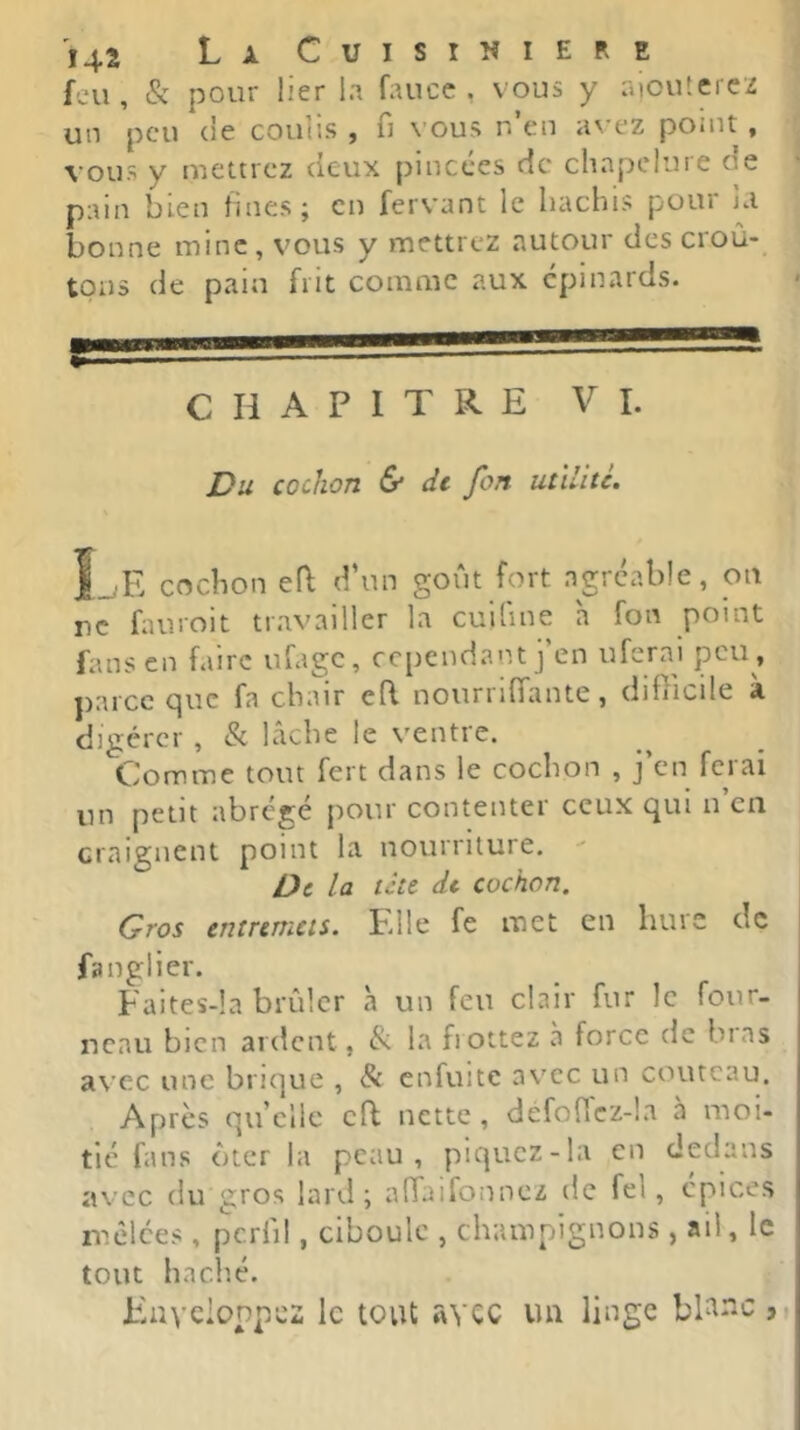 feu, & pour lier la faucc , vous y aioutercz un peu (le coulis , u \'Ous n en ii^'ez ponit , vous y mettrez cieux pincées de chapelure de pain bien fines ; en fervant le hachis pour ja bonne mine, vous y mettrez autour des croû- tons de pain frit comme aux épinards. t ..!===■= CHAPITRE VI. Du cochon & de fon utïlitc. 1_ E cochon efl d’un goût fort agréable, on rc fauroit travailler la cuifine 'a fon point fans en faire ufage, cependant j’en uferai peu , parce que fa chair efl nourrlffante, diflicile à digérer , & lâche le ventre. Comme tout fert dans le cochon , j’en ferai un petit abrégé pour contenter ceux qui n en craignent point la nourriture. De la tett dt cochon. Gros entremets. Elle fe met en hure de fanglier. Faites-la brûler à un feu clair fur le four- neau bien ardent, & la frottez à force de bras a\ c:c une brique , & enfuite avec un couteau. Apres qu’elle efl nette, defo(Tcz-la à moi- tié fans ôter la peau, piquez-la en dedans avec du gros lard; alTaifonnez de fel, cpices mêlées, pcrlil, ciboule , champignons, ail, le tout hach.é. Eaycionpez le tout avec uu linge ji