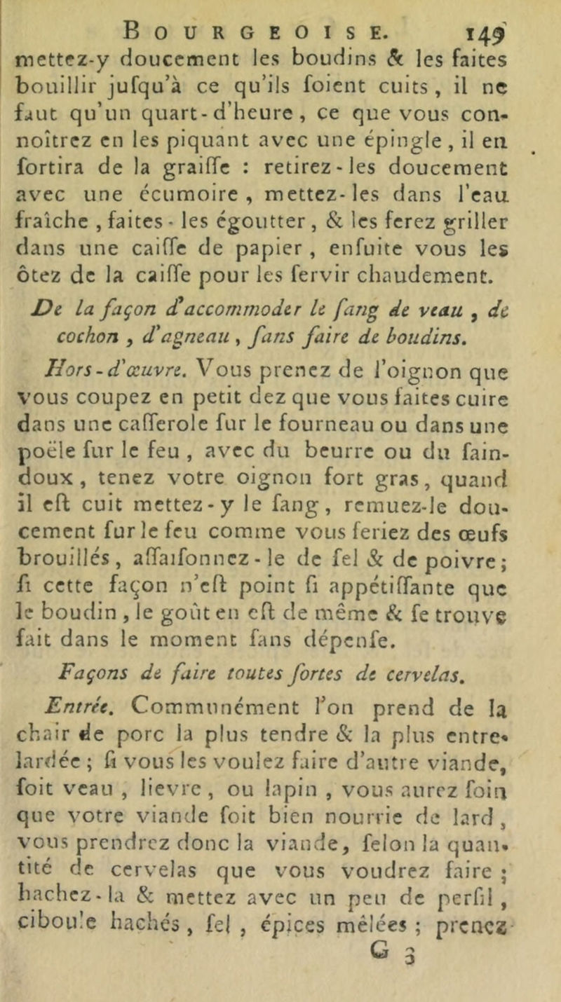 mettez-y doucement les boudins de les faites bouillir jufqu’à ce qu’ils foient cuits , il ne faut qu’un quart-d’heure , ce que vous con- noîtrez en les piquant avec une épingle, il eu fortira de la grailTc : retirez-les doucement avec une écumoire, mettez-les dans l’eau fraîche , faites - les égoutter , & les ferez griller dans une caifTe de papier, enfuitc vous les ôtez de la caiffe pour les fervir chaudement. Dt la façon <£accommoder le fang de veau , de cochon , d'agneau , fans faire de boudins. Hors-d'œuvre. Vous prenez de l’oignon que vous coupez en petit dez que vous faites cuire dans une calTerolc fur le fourneau ou dans une poêle fur le feu , avec du beurre ou du fain- doux , tenez votre oignon fort gras, quand il eft cuit mettez-y le fang, rcmuez-le dou- cement furie feu comme vous feriez des œufs brouillés, alTaifonncz - le de fel & de poivre ; fl cette façon n’efl; point fi appetiffante que le boudin , le goût en cfl de même & fe trouve fait dans le moment fans dépenfe. Façons de faire toutes fortes de cervelas. Entrée. Communément Ton prend de la chair de porc la plus tendre & la plus entre* lardée ; fi vous les voulez faire d’autre viande, foit veau , lièvre, ou lapin , vous aurez foia que votre viande foit bien nourrie de lard, vous prendrez donc la viande, félon la quau. tité de cervelas que vous voudrez faire ; bâchez-la & mettez avec un peu de perfil , ciboule hachés, fel , épices mêlées; prenez G 3