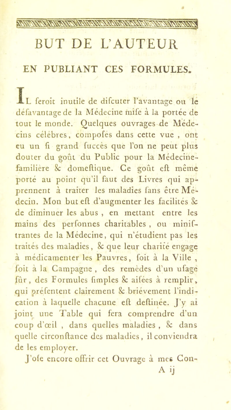 BUT DE L’AUTEUR EN PUBLIANT CES FORMULES. T XL feroit inutile de difcuter 1 avantage ou le défavantage de la Médecine mife à la portée de tout le monde. Quelques ouvrages de Méde- cins célébrés, compofes dans cette vue , ont eu un fl grand fuccès que l’on ne peut plus douter du goût du Public pour la Médecine- familière 8c domeflique. Ce goût efl même porté au point qu’il faut des Livres qui ap- prennent à traiter les maladies fans être Mé- decin. Mon but efl d’augmenter les facilités 8c de diminuer les abus , en mettant entre les mains des perfonnes charitables , ou minif- trantes de la Médecine, qui n’étudient pas les traités des maladies, 8c que leur charité engage à médicamenter les Pauvres, foit à la Ville , foit à la Campagne , des remèdes d’un ufage fûr , des Formules fimples 8c aifées à remplir, qui préfentent clairement 8c brièvement l’indi- cation à laquelle chacune efl deflinée. J’y ai joint^ une Table qui fera comprendre d’un coup d’œil , dans quelles maladies , 8c dans quelle circonflance des maladies, il conviendra de les employer. J’ofe encore offrir cet Ouvrage à mes Con- A ij