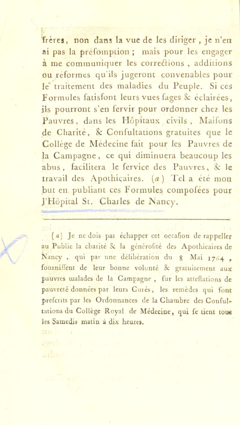 frères, non dans la vue de les diriger , je n’en ai pas la prefompiion ; mais pour les engager à me communiquer les correèlions , additions ou reformes qu’ils jugeront convenables pour le‘ traitement des maladies du Peuple. Si ces Formules fatisfont leurs vues fages 8c éclairées, ils pourront s’en fervir pour ordonner chez les Pauvres, dans les Hôpitaux civils , Maifuns de Charité, 8c Conlultations gratuites que le Collège de Medecine fait pour les Pauvres de la Campagne, ce qui diminuera beaucoup les abus, facilitera le fervice des Pauvres, 8c le travail des Apothicaires, {a ) Tel a été mon but en publiant ces Formules compofées pour l’Hôpital St. Charles de INancy’, (a) Je ne dois pas échapper cet occafion de rappeller au Public la cliaiité Sc la générofité des Apothicaires de Nancy , qui par une délibération du 8 Mai 1/04 , fouinilTent de leur bonne volonté 8c gratuitement au.x pauvres malades de la Campagne , fur les atteRations de pauvreté données par leurs Curés, les remèdes qui font prefents par les Ordonnances de la Chambre des Conful- tations du Collège Royal de Médecine, qui fe tient tous les Samedis matin à dix heures.