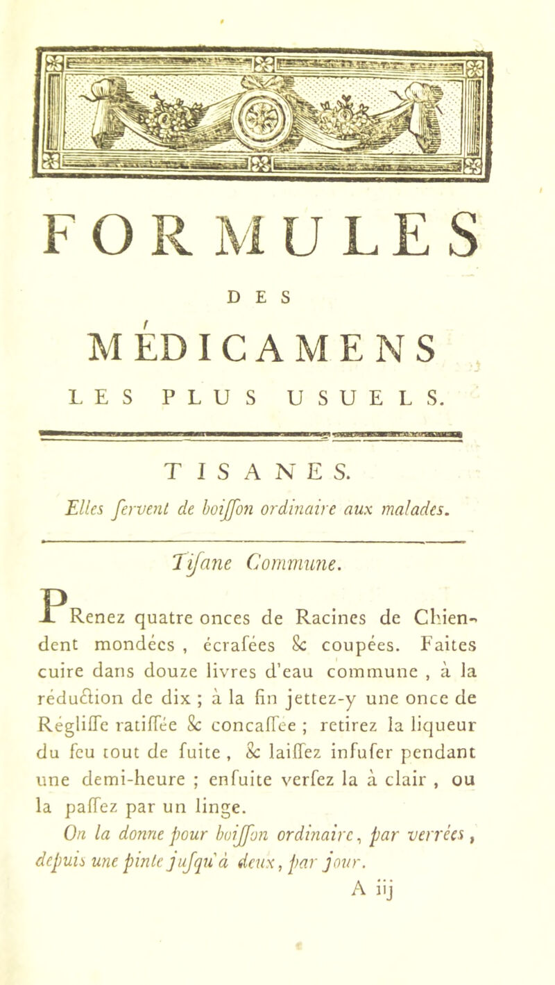 FO U LES DES MÉDICAMENS LES PLUS USUELS. T I S A N E S. Elles ferve7it de hoijfon ordinaire aux malades. Jifane Commune. P Renez quatre onces de Racines de Chien-' dent mondées , écrafées 8c coupées. Faites cuire dans douze livres d’eau commune , à la réduélion de dix ; à la fin jettez-y une once de RéglilTe ratifiée 8c concalTee ; retirez la liqueur du feu tout de fuite , 8c laiffez infufer pendant une demi-heure ; enfuite verfez la à clair , ou la palTez par un linge. On la donne pour hoijfon ordinaire, par verrées , depuis une pinte jujqii à deux, par jour. A iij
