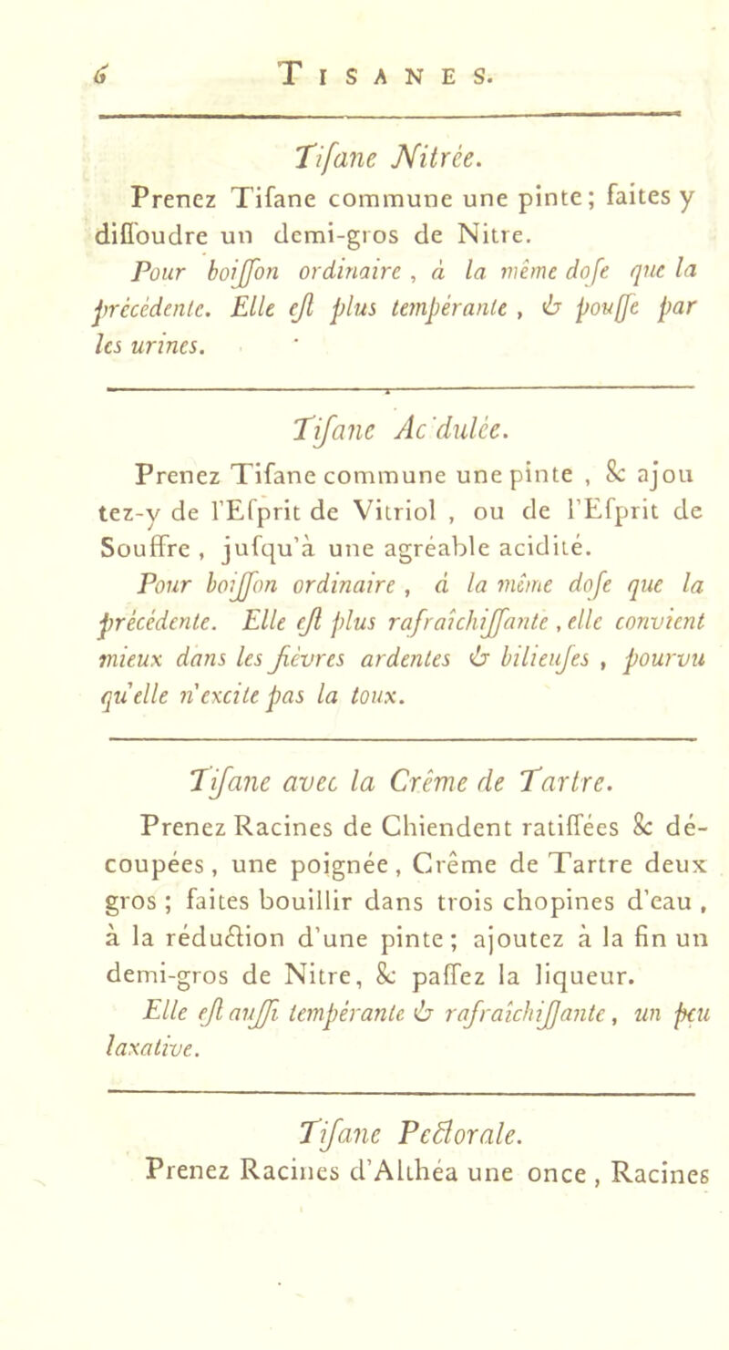 Tifane Nitrée. Prenez Tifane commune une pinte; faites y diflbudre un demi-gros de Nitre. Pour boijfon ordinaire , à la même dofe que la précédenlc. Elle ejl plus tempérante , ù pouffe par les urines. 'Tifane Ac'dulée. Prenez Tifane commune une pinte , 8c ajou tez-y de l’Efprit de Vitriol , ou de l’Efprit de Souffre , jufqu’à une agréable acidité. Pour boijfon ordinaire, d la même dofe que la précédente. Elle ejl plus rafraichijfante, elle convient mieux dans les fièvres ardentes ù bilieujes , pourvu qu'elle n'excite pas la toux. Tifane avec la Crème de Tartre. Prenez Racines de Chiendent ratiffées 8c dé- coupées, une poignée, Crème de Tartre deux gros ; faites bouillir dans trois chopines d’eau , à la réduéfion d’une pinte; ajoutez à la fin un demi-gros de Nitre, 8c paffez la liqueur. Elle ejl aujfi tempérante ù rafraichijjante, un peu laxative. Tifane Peâorale. Prenez Racines d’Akhéa une once , Racines