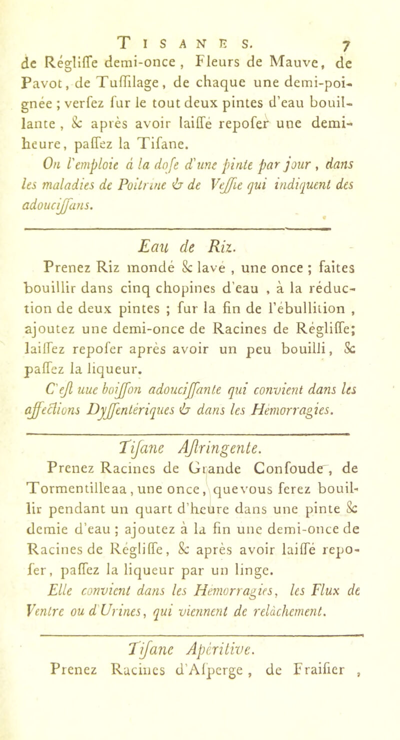 de RéglllTe demi-once, Fleurs de Mauve, de Pavot, de Tuiïilage, de chaque une demi-poi- gnée ; verfez fur le tout deux pintes d’eau bouil- lante , après avoir laiffé repofef une demi- heure, palTez la Tifane. On l'emploie à la dqfe d'une pinte par jour , dans les maladies de Poitrine ù de Vejfie qui indiquent des adoucijjans. Eau de Riz. Prenez Riz mondé & lave , une once ; faites bouillir dans cinq chopines d’eau , à la réduc- tion de deux pintes ; fur la fin de l’ébulliiion , ajoutez une demi-once de Racines de Réglilfe; lailfez repofer après avoir un peu bouilli, Sc palfez la liqueur. C'ejl une boijfon adoucijfante qui convient dans les aj'ecliùns Dyjfentériques ù dans les Hémorragies. Tifane AJtringente. Prenez Racines de Grande Confonde, de Tormentilleaa , une once, quevous ferez bouil- lir pendant un quart d’heüre dans une pinte 8c demie d’eau ; ajoutez à la fin une demi-once de Racines de Réglilfe, Sc après avoir lailfé repo- fer, palfez la liqueur par un linge. Elle convient dans les Hémorragies, les Flux de Ventre ou dUrines, qui viennent de relâchement. Tifane Apérilive. Prenez Racines d’Alperge , de Fraifier ,