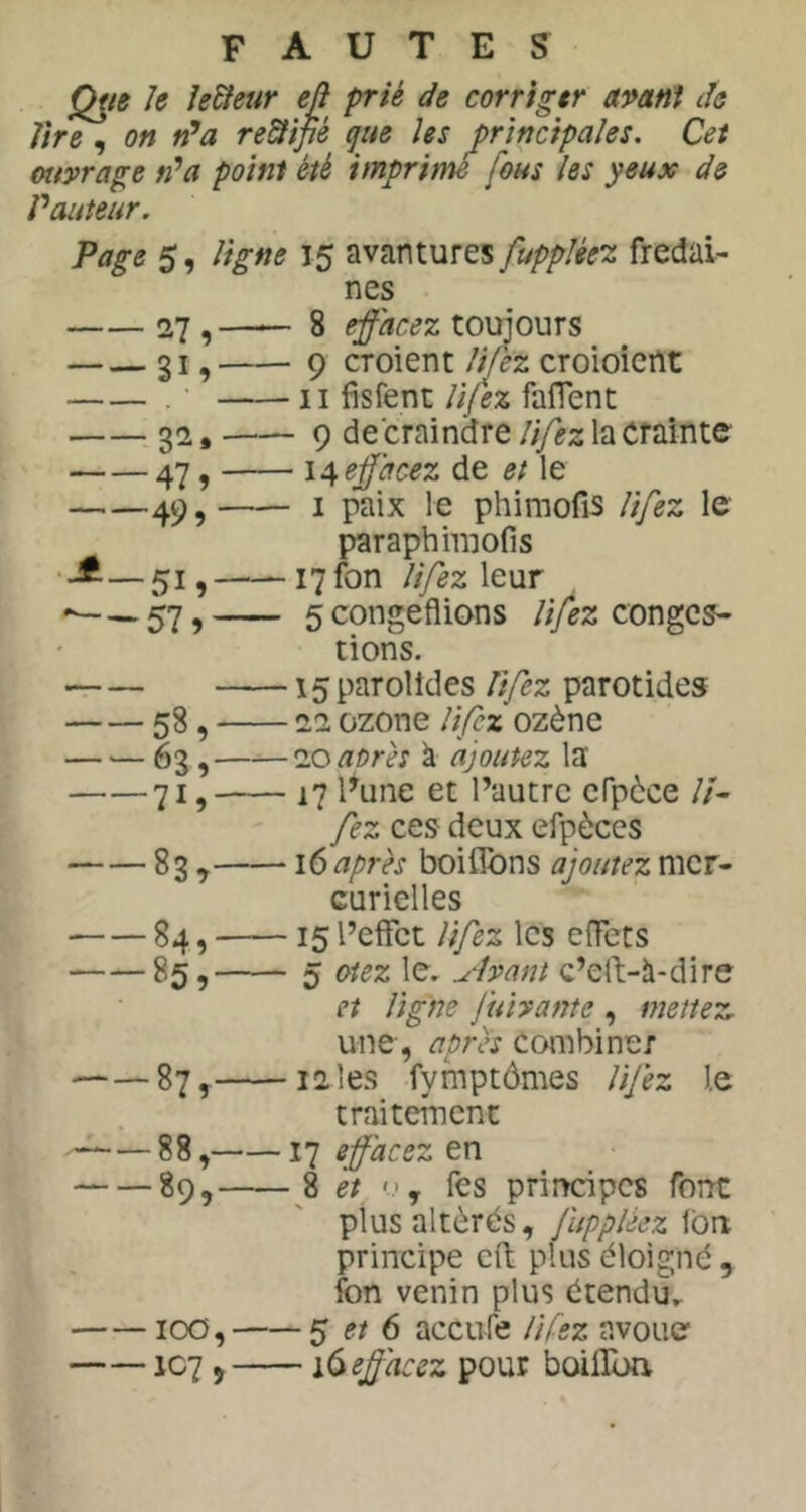 fautes Q^ie h le&eur eft prié de corriger apani de lire , on rPa re&ipé que les principales. Cet ottyrage fî’a point été imprime fous les yeux de Vauteur. Page 5, ligne 15 avantures [uppUeT. fredai- nes 27 , —— 8 effacez toujours 31, 9 croient U fez croioiertt . • Il fisfent lifez falTent 32. 9 de craindre la crainte 47, effacez de et le 49 J I paix le phimofis lifez le ^raphimofis —51» i7fon lifez \q\it 5congeflions /;y^z conges- tions. 15 parolides lifez parotides 58, 11 ozone lifez ozène 63, loaorès à ajoutez la' 71, 17 Fune et l’autre cfpèce //- fez ces- deux efpèces 83 ^ \6 après boiflbns ajoutez mer- curielles 84, 15 l’effet lifez les effets 85, 5 Otez le. a-lyant c’elf-à-dire et ligne fuhante , mettez une, après combiner 87, 12 les fymptômes lifez l.e traitement 88, 17 effacez en 89, 8 et fes principes font plus altérés, fuppléez font principe eft plus éloigné , fon venin plus étendu.. 100, S et 6 aceufe lifez avoue' IC7 ÿ i^eff'acez pour boiflbn