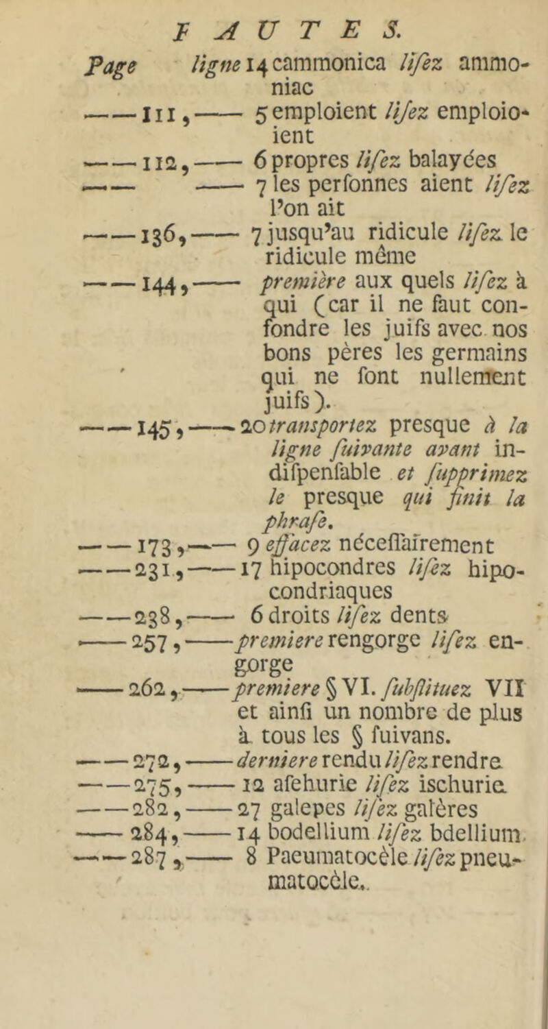 t A U T E s. /;^«^i4cammonica lîfez ammo- niac 111, 5 emploient lijez emploie- ient 112, 6 propres lifez balayées 7 les perfonnes aient l'tfez l’on ait 136, 7jusqu’au ridicule ïifezXa ridicule même 144, première aux quels Jîfez à qui (car il ne faut con- fondre les juifs avec nos bons pères les germains qui ne font nullenrent juifs). transportez presque à la ligne fuivante avant in- difpenfable et Jupprimez le presqiie qui finit la phrafe. 173, 9 efiacez ndceflairement 2,31, 17 hipocondres lifez hipo- condriaques 238, 6 droits Itfez dentS' 9rengorge lifez en- gorge 262 première § VI. fubflituez VU et ainfî un nombre de plus à, tous les § fuivans. 272, derniere rendu lifez rendre 275, 12 afehurie lifez ischurie 282, 27 galepes lifez galères 284, 14 bodellium lifez bdellium. 287 y 8 Paeumatocèle lifez pneuf matocèic...