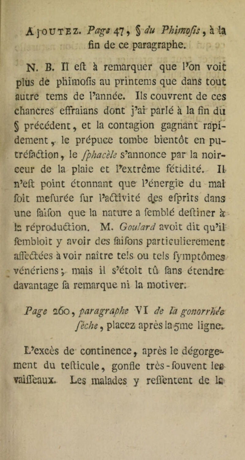 A ]'0 U T E Z. Pagt 47, %~du Phimfts, à la fin de ce paragraphe. N. B. n ell à remarquer que l^n voit plus de phîmofis au printems que dans tout autre tems de Pannée. Ils couvrent de ces chancres effraians dont j’ai parlé à la fin du § précédent, et la contagion gagnant^rapi- dement le prépuce tombe bientôt en pu- tréfadtion, le fphacèîe s’annonce par la noir- ceur de la plaie et Pextréme fétidité.^ Il n’eft point étonnant que l’énergie du mal foit mefurée fur l’aétivité dps efprits dans une faifon que la nature a femblé deftiner k ■ b réprodudtion. M. GouJard avoit dit qu’il fcmbloit y avoir des faifons particulièrement affedtées à voir naître tels ou tels fymptômes vénériens*, mais il s’étoit tCi fans étendre davantage fa remarque ni la motiver. Page ^ paragraphe VI de Va gonorrhée féche, placez après la 5me ligne.. L’excès de continence, après le dégorge*- ment du tefticule, gonfle très-fouvent lee vaiffeaux. Les malades y refiéntent de la