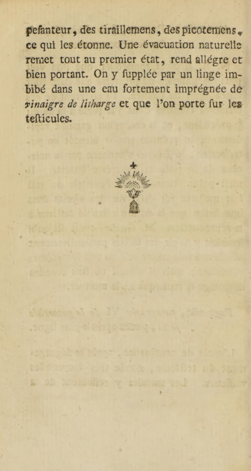 pefanteur, des tiraillemens, despicocemens, ce qui les.étonne. Une évacuation naturelle remet tout au premier état, rend allègre et bien portant. On y fupplée par un linge im- bibé dans une eau fortement imprégnée de vinaigre de litharge et que l’on porte fur les teftieules.