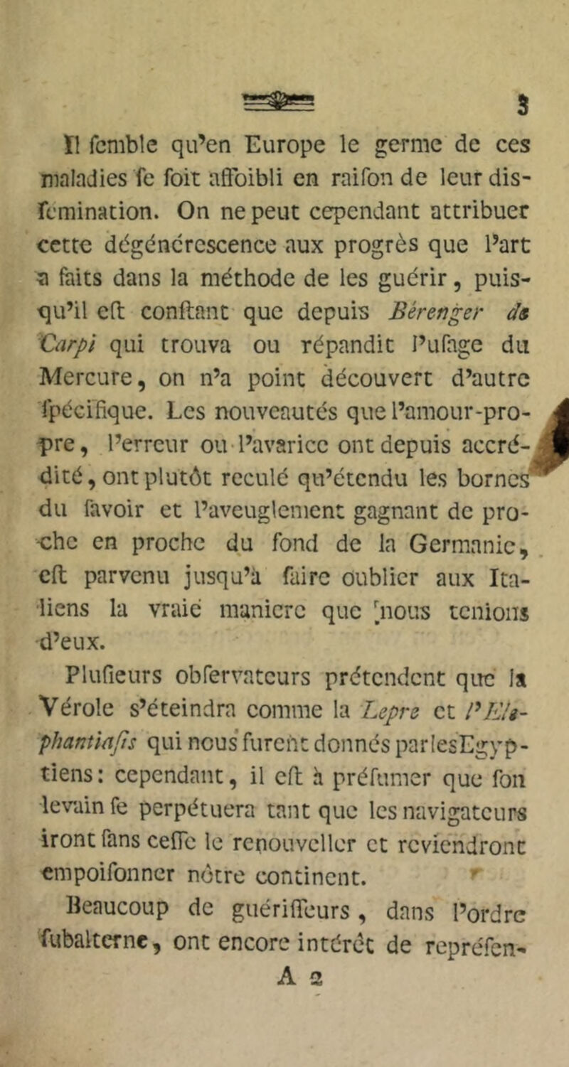 B Il fcmble qu’en Europe le germe de ces maladies fc foit affbibli en raifon de leur dis- rcmination. On ne peut cependant attribuer cette dégénérescence aux progrès que l’art a faits dans la méthode de les guérir, puis- qu’il e(t confiant que depuis Bérenger ds Carpi qui trouva ou répandit l’ufagc du Mercure, on n’a point découvert d’autre ijpécifique. Les nouveautés que l’amour-pro- pre, l’erreur ou l’avarice ont depuis accré- dité , ont plutôt reculé qu’étendu les borne^ du favoir et l’aveuglement gagnant de pro- che en proche du fond de la Germanie, cft parvenu jusqu’à faire oublier aux Ita- liens la vraie manière que [nous tenions d’eux. Pluficurs obfervntcurs prétendent que la Vérole s’éteindra comme la Lepre et phantiafîs qui nous’furent donnés parlesEgyp- tiens : cependant, il cft h préfumer que fon levain fe perpétuera tant que les navigateurs iront fans cefic le rcnouvcller et reviendront empoifonner nôtre continent. Beaucoup de guérifTeurs, dans l’ordre fubaltcrne, ont encore intérêt de repréfen-