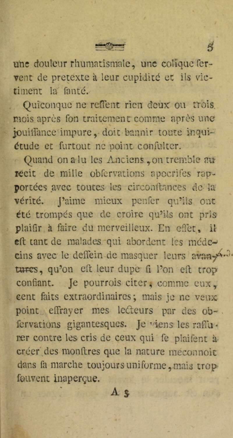 une douleur rhumatismale, une colique fer- vent de prétexte à leur cupidité et ils vic- timent la fauté. Quiconque ne reffent rien deux: ou trois, mois après fon traitement comme après une jouiirance iniiiuredoit bannir toute inqui- étude et furtouc ne point confultcr. Quand on a lu les Anciens ,on tremble au- récit de mille übfcrvations apocrifes rap- portées avec toutes les circonllances de la vérité. J’aime mieux penfer qu’ils ont été trompés que de croire qu’Us ont pris plaifir à faire du merveilleux. En cfîet, il eft tant de malades'qui abordent les méde-* cins avec le defiein de masquer leurs avsay^ utres, qu’on efl: leur dupe fi l’on eft trop confiant. Je pourrois citer; comme eux, cent faits extraordinaires; mais je ne veux point elTrayer mes lefteurs par des ob-. fervations gigantesques. Je’dens les rafîu * rer contre les cris de ceux qui fe plaifent k créer'.des monftres que la nature meconnoit dans fa marche toujours uni forme,.mais trop- fouvent inaperçue.