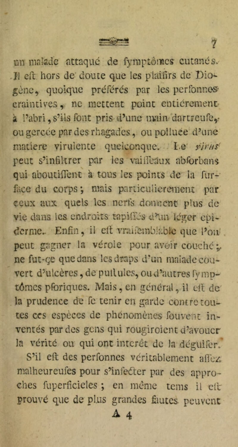 un malade attaque de fyinptôincs cutanés. .11 Cil hors de doute que les plaifirs de Dio- gène, quoique préférés par les perfonnes- craintives, ne mettent point entiércmenc- à l’abri, s’ils font pris-d’une niaim dartreufe,- ou gercée par des rhagades, ou polluce d’une matière virulente quelconque. Le' rln/s- peut s’inBltrer par les vailicaux abforbans qui aboutifient k tous les points de la fur- face du corps *, mais particulièrement par ceux aux quels les nerfs donnent plus do vie dans les endroits tapiü'és d’un léger épi- derme.. Enfin, il elt vraiicmblable que l’on', peut gagner la vérole pour avoir couché;, ne fut-çe que dans les draps d'un malade cou- vert d’ulcères, de pullules, ou d’autres fy mp- tômes pforiques. Mais, en général, il ell de' la prudence de fc tenir en garde contre tou- tes CCS espèces de phénomènes fou vent in- ventés par des gens qui rougiroient d’avouer la vérité ou qui ont interet de la deguirer.' S’il elt des perfonnes véritablement afiézi malheureufes pour s’infeéter par des appro- ches fuperficieles ; en même teins il elt prouvé que de plus grandes fiiutcs peuvent
