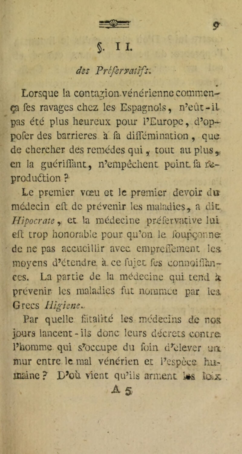 §. I I. ifss Préferyaîïfs, ■ t Lorsque la contagion-vénérienne commen- ça fes ravages chez les Espagnols, n’eût-il- pas été plus heureux poim l’Europe, d’op- pofer des barrières à', fa diflemination , que de chercher des reii'iédes quitout au plus y en la gucrilTant., n’empêchent point fa ife- produétion ? Le premier vœu et le premier devoir du médecin eft de prévenir les maladies, a dit Hipocrate y et la médecine pr-éfervative lui eft trop honorable pour qu’on le lbu|^çonne de ne pas accueillir avec erapreiTement les moyens d’étendre, à. ce fujet fes connoiffaii- CCS. La partie de la médecine qui tend k prévenir- les maladies fut nommée par les Grecs Par quelle fiitalrté les médecins de nosi purs lancent - ils donc leurs décrets contre: l’homme qui s’occupe du foin d’élever un mur entre le mal vénérien et l’espèce hu- maine ? D’où vient qu’ils arment Ws