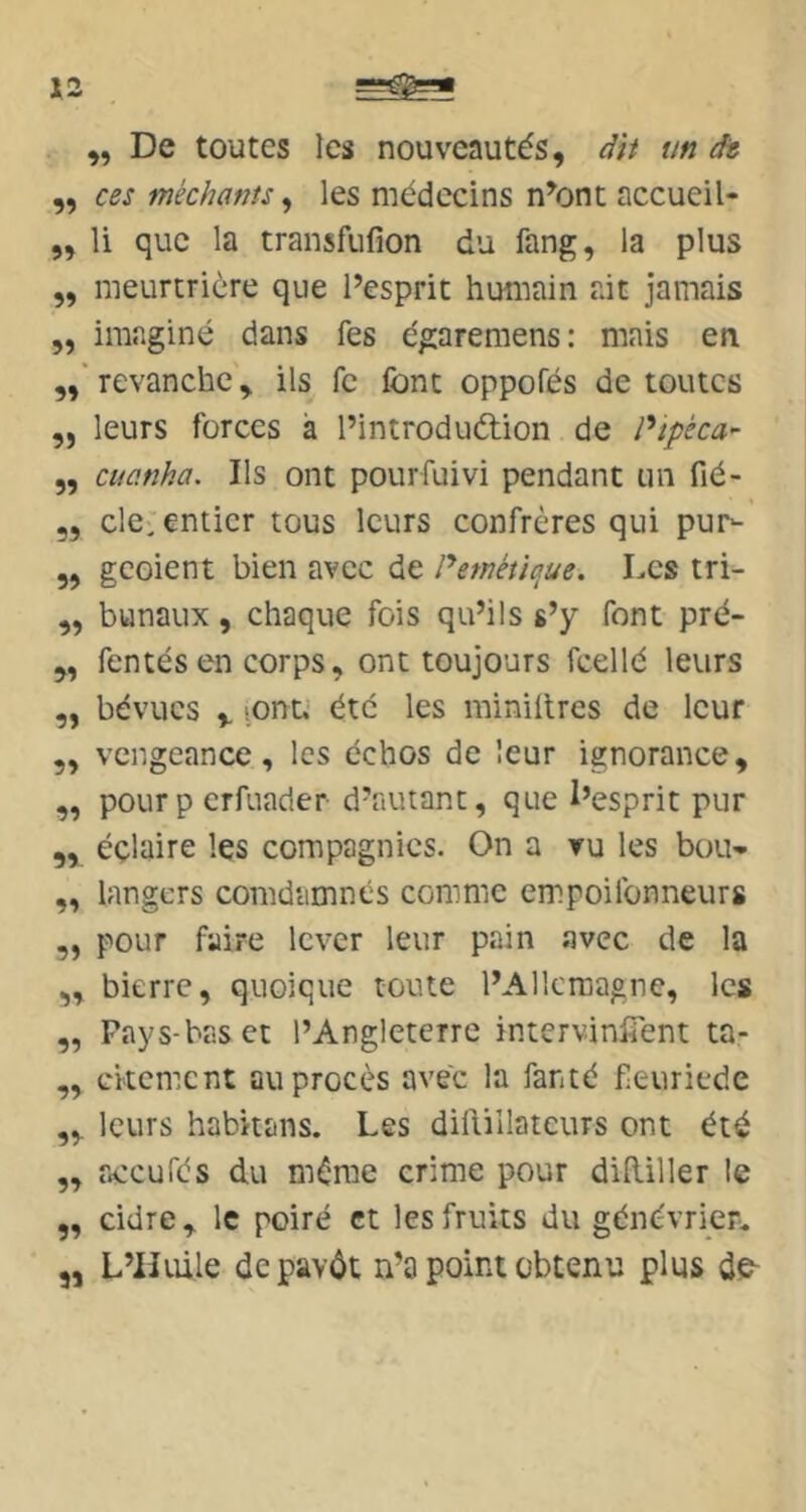X2 „ De toutes les nouveautés, dh un ât ,, ces méchants ^ les médecins n^ont accueil- ,, li que la transfufion du fang, la plus 5, meurtrière que Pesprit humain ait jamais ,, imaginé dans fes égaremens: mais en revanche, ils fe font oppofés de toutes „ leurs forces a l’introduétion de Ptpèca^ „ cuanha. Ils ont pour fui vi pendant un fié- „ de; entier tous leurs confrères qui pur- 5, geoient bien avec de Peméùaue, Les tri- „ bunaux, chaque fois qu’ils s’y font pré- „ fentes en corps, ont toujours fcellé leurs „ bévues V lOtit.' été les miniilres de leur 5, vengeance, les échos de leur ignorance, „ pourp erfuader d’autant, que l’esprit pur „ éçlaire les compagnies. On a ru les bou- „ langers conidamnés comme empoifonneurs ,, pour faire lever leur pain avec de la „ bierre, quoique toute l’Allemagne, les „ Pays-bas et l’Angleterre intervinfîent ta- ,, citement au procès avec la fanté feuriede „ leurs habitans. Les dillillatcurs ont été ,, aceufés du même crime pour didiller le ,, cidre, le poiré et les fruits du génévrieru „ L’Huile depavôt n’a point obtenu plus de-